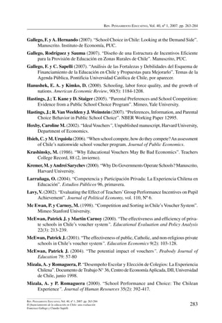 Rev. Pensamiento Educativo, Vol. 40, nº 1, 2007. pp. 263-284
283
Rev. Pensamiento Educativo, Vol. 40, nº 1, 2007. pp. 263-284
El financiamiento de la educación en Chile: una evaluación
Francisco Gallego y Claudio Sapelli
Gallego, F. yA. Hernando (2007). “School Choice in Chile: Looking at the Demand Side”.
Manuscrito. Instituto de Economía, PUC.
Gallego, Rodríguez y Sauma (2007). “Diseño de una Estructura de Incentivos Eficiente
para la Provisión de Educación en Zonas Rurales de Chile”. Manuscrito, PUC.
Gallego, F. y C. Sapelli (2007). “Análisis de las Fortalezas y Debilidades del Esquema de
Financiamiento de la Educación en Chile y Propuestas para Mejorarlo”. Temas de la
Agenda Pública, Pontificia Universidad Católica de Chile, por aparecer.
Hanushek, E. A. y Kimko, D. (2000). Schooling, labor force quality, and the growth of
nations. American Economic Review, 90(5): 1184-1208.
Hastings, J.; T. Kane y D. Staiger (2005). “Parental Preferences and School Competition:
Evidence from a Public School Choice Program”. Mimeo, Yale University.
Hastings, J.; R.Van Weelden y J. Weinstein (2007). “Preferences, Information, and Parental
Choice Behavior in Public School Choice”. NBER Working Paper 12995.
Hoxby, Caroline M. (2002). “IdealVouchers”, Unpublished manuscript, Harvard University,
Department of Economics.
Hsieh, C. y M. Urquiola (2006). “When school compete, how do they compete?An assessment
of Chile’s nationwide school voucher program. Journal of Public Economics.
Krashinsky, M. (1986). “Why Educational Vouchers May Be Bad Economics”. Teachers
College Record, 88 (2, invierno).
Kremer, M. yAndrei Sarychev (2000). “Why Do Governments Operate Schools? Manuscrito,
Harvard University.
Larrañaga, O. (2004). “Competencia y Participación Privada: La Experiencia Chilena en
Educación”. Estudios Públicos 96, primavera.
Lavy,V. (2002). “Evaluating the Effect of Teachers’Group Performance Incentives on Pupil
Achievement”. Journal of Political Economy, vol. 110, Nº 6.
Mc Ewan, P. y Carnoy, M. (1998). “Competition and Sorting in Chile’s Voucher System”.
Mimeo Stanford University.
McEwan, Patrick J. y Martin Carnoy (2000). “The effectiveness and efficiency of priva-
te schools in Chile’s voucher system”. Educational Evaluation and Policy Analysis
22(3): 213-239.
McEwan, Patrick J. (2001). “The effectiveness of public, Catholic, and non-religious private
schools in Chile’s voucher system”. Education Economics 9(2): 103-128.
McEwan, Patrick J. (2004). “The potential impact of vouchers”. Peabody Journal of
Education 79: 57-80
Mizala, A. y Romaguera, P. “Desempeño Escolar y Elección de Colegios: La Experiencia
Chilena”. Documento de Trabajo N° 36, Centro de EconomíaAplicada, DII, Universidad
de Chile, junio 1998.
Mizala, A. y P. Romaguera (2000). “School Performance and Choice: The Chilean
Experience”. Journal of Human Resources 35(2): 392-417.
 