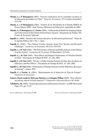 Francisco gallego y claudio sapelli
284
Rev. Pensamiento Educativo, Vol. 40, nº 1, 2007. pp. 263-284
El financiamiento de la educación en Chile: una evaluación
Francisco Gallego y Claudio Sapelli
Mizala, A. y P. Romaguera (2001). “Factores explicativos de los resultados escolares en
la Educación Secundaria en Chile”. Trimestre Económico 272 (octubre-diciembre):
515-549.
Mizala, A. y P. Romaguera (2002). “Analisis de los Resultados de la Prueba SIMCE de
Octavo Básico 2000”. Nota Técnica, Ministerio de Educación, septiembre de 2002.
Mizala, A., P. Romaguera y C. Ostoic (2004). “A Hierarchical Model for Studying Equity
and Achievement in the Chilean School Choice System”. Documento de Trabajo 185,
Centro de Economía Aplicada.
Sapelli, C. (2006). “Desafíos del sistema educativo: la subvención preferencial”. Temas de
la Agenda Pública Año 1 No. 1, junio.
Sapelli, C. (2003). “The Chilean Voucher System: Some New Results and Research
Challenges”. Cuadernos de Economía, 40 (121): 530-538.
Sapelli, C. y B. Vial (2002). “The Performance of Private and Public Schools in the Chilean
Voucher System”. Cuadernos de Economía 39 (December): 423-454.
Sapelli, C. y B. Vial (2003). “Peer Effects and Relative Performance of Voucher Schools
in Chile”. Documento de Trabajo IE-PUC, N° 256, 2003.
Sapelli, C. y B. Vial (2005). “Private vs PublicVoucher Schools in Chile: New Evidence on
Efficiency and Peer Effects”. Documento de Trabajo IE-PUC, N° 289, 2005.
Sapelli, C. y B.Vial (2006). “Performance ofVoucher Schools in Chile: Efficiency, Resources
or Sorting?”, mimeo, PUC.
Sapelli, C. y Torche, A. (2001). “Determinantes de la Selección de Tipo de Colegio”.
Cuadernos de Economía.
Somers, Marie-Andree; McEwan, Patrick J. y J. Douglas Willms (2004). “How effective
are private schools in Latin America?” Comparative Education Review 48: 48-69.
Villafuerte, M. (2004). “Export Specialization and Economic Growth”, en IMF Occasional
Paper 231, pp. 71-85.
Fecha de Recepción: 18 de mayo de 2007	 Fecha de Aceptación: 15 de junio de 2007
 