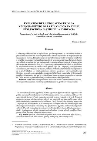 Rev. Pensamiento Educativo, Vol. 40, nº 1, 2007. pp. 285-311
285
Rev. Pensamiento Educativo, Vol. 40, nº 1, 2007. pp. 285-311
Expansión de la educación privada y mejoramiento de la educación en Chile…
Cristián Bellei
Rev. Pensamiento Educativo, Vol. 40, Nº 1, 2007. pp. 285-311
*	 Master en Educación, Doctor © en Educación por la Universidad de Harvard, Académico del
Programa de Investigación en Educación de la Universidad de Chile, cristianbellei@gmail.com
Expansión de la educación privada
y mejoramiento de la educación en Chile.
Evaluación a partir de la evidencia
Expansion of private schools and educational improvement in Chile.
An evidence-based evaluation
Cristián Bellei*
Resumen
La investigación analiza la hipótesis de que la expansión de los establecimientos
privados financiados con recursos públicos ha sido un mecanismo de mejoramiento de
la educación chilena. Para ello se revisa la evidencia disponible acerca de los efectos
a nivel del sistema escolar que la expansión de las escuelas privadas ha tenido; luego
se evalúa la investigación que ha intentado responder a la pregunta de si las escuelas
privadas son o no más efectivas en el logro de aprendizajes que las públicas; finalmen-
te, mediante el análisis de resultados de aprendizajes (en Lenguaje y principalmente
Matemáticas, en 4º básico y 2º medio), se busca profundizar en el análisis comparativo
de la efectividad de los establecimientos públicos y privados subvencionados. En
términos generales, mis resultados no apoyan la hipótesis enunciada. El documento
concluye discutiendo por qué la expansión de las escuelas privadas subvencionadas
en Chile no habría generado el mejoramiento educacional predicho.
	 Palabras clave: educación privada vs. educación pública, efectividad educacional,
investigación educativa, calidad y equidad educativas, políticas educacionales
Abstract
The research analyzes the hypothesis that the expansion of private schools supported with
public resources has in fact improved Chilean education. Thus, available evidence with
respect to the impact of such expansion upon the school system is reviewed. Research
aiming to answer whether private schools are more efficient than public ones when
achieving learning outcomes is also evaluated. Lastly, by analyzing learning results – in
Language and mainly Maths, in 4th primary and 2nd high school- we seek to deepen into
the comparative analysis concerning the effectiveness of public and subsidized private
schools. Overall, my findings do not support the stated hypothesis. The document con-
cludes by discussing why the expansion of subsidized private schools would not have
produced the foreseen education improvement.
	 Key words: private education v/s public education, education effectiveness,
educational research, educational quality and equity, education policies
 