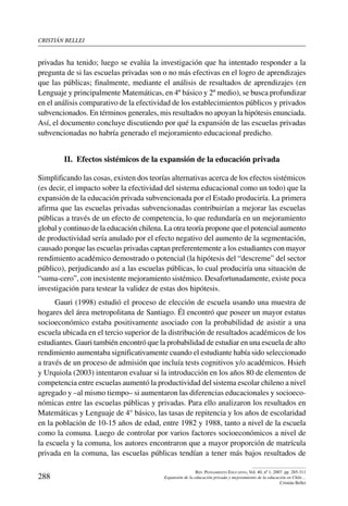cristián bellei
288
Rev. Pensamiento Educativo, Vol. 40, nº 1, 2007. pp. 285-311
Expansión de la educación privada y mejoramiento de la educación en Chile…
Cristián Bellei
privadas ha tenido; luego se evalúa la investigación que ha intentado responder a la
pregunta de si las escuelas privadas son o no más efectivas en el logro de aprendizajes
que las públicas; finalmente, mediante el análisis de resultados de aprendizajes (en
Lenguaje y principalmente Matemáticas, en 4º básico y 2º medio), se busca profundizar
en el análisis comparativo de la efectividad de los establecimientos públicos y privados
subvencionados. En términos generales, mis resultados no apoyan la hipótesis enunciada.
Así, el documento concluye discutiendo por qué la expansión de las escuelas privadas
subvencionadas no habría generado el mejoramiento educacional predicho.
II.  Efectos sistémicos de la expansión de la educación privada
Simplificando las cosas, existen dos teorías alternativas acerca de los efectos sistémicos
(es decir, el impacto sobre la efectividad del sistema educacional como un todo) que la
expansión de la educación privada subvencionada por el Estado produciría. La primera
afirma que las escuelas privadas subvencionadas contribuirían a mejorar las escuelas
públicas a través de un efecto de competencia, lo que redundaría en un mejoramiento
global y continuo de la educación chilena. La otra teoría propone que el potencial aumento
de productividad sería anulado por el efecto negativo del aumento de la segmentación,
causado porque las escuelas privadas captan preferentemente a los estudiantes con mayor
rendimiento académico demostrado o potencial (la hipótesis del “descreme” del sector
público), perjudicando así a las escuelas públicas, lo cual produciría una situación de
“suma-cero”, con inexistente mejoramiento sistémico. Desafortunadamente, existe poca
investigación para testear la validez de estas dos hipótesis.
Gauri (1998) estudió el proceso de elección de escuela usando una muestra de
hogares del área metropolitana de Santiago. Él encontró que poseer un mayor estatus
socioeconómico estaba positivamente asociado con la probabilidad de asistir a una
escuela ubicada en el tercio superior de la distribución de resultados académicos de los
estudiantes. Gauri también encontró que la probabilidad de estudiar en una escuela de alto
rendimiento aumentaba significativamente cuando el estudiante había sido seleccionado
a través de un proceso de admisión que incluía tests cognitivos y/o académicos. Hsieh
y Urquiola (2003) intentaron evaluar si la introducción en los años 80 de elementos de
competencia entre escuelas aumentó la productividad del sistema escolar chileno a nivel
agregado y –al mismo tiempo– si aumentaron las diferencias educacionales y socioeco-
nómicas entre las escuelas públicas y privadas. Para ello analizaron los resultados en
Matemáticas y Lenguaje de 4° básico, las tasas de repitencia y los años de escolaridad
en la población de 10-15 años de edad, entre 1982 y 1988, tanto a nivel de la escuela
como la comuna. Luego de controlar por varios factores socioeconómicos a nivel de
la escuela y la comuna, los autores encontraron que a mayor proporción de matrícula
privada en la comuna, las escuelas públicas tendían a tener más bajos resultados de
 