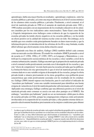 Rev. Pensamiento Educativo, Vol. 40, nº 1, 2007. pp. 285-311
289
Rev. Pensamiento Educativo, Vol. 40, nº 1, 2007. pp. 285-311
Expansión de la educación privada y mejoramiento de la educación en Chile…
Cristián Bellei
aprendizajes, había una mayor brecha en resultados –aprendizaje y repitencia– entre las
escuelas públicas y privadas, así como una mayor diferencia en el nivel socioeconómico
de los alumnos entre escuelas públicas y privadas. Finalmente, a nivel comunal, ni el
nivel de matrícula privada en 1990 ni el aumento de matrícula privada entre 1982 y
1990 estaban asociados con un mejoramiento de los resultados educativos de los alum-
nos (medidos por los tres indicadores antes mencionados). Tanto Gauri como Hsieh
y Urquiola interpretaron estos hallazgos como evidencia de que la expansión de las
escuelas privadas ha tenido efectos negativos en las escuelas públicas y no ha tenido
un efecto positivo en la calidad del sistema escolar como un todo. Sin embargo, en la
medida que esos estudios están principalmente basados en datos transversales y que la
información previa a la introducción de las reformas de los 80 es muy limitada, resulta
difícil afirmar que efectivamente exista dicha relación causal.
Siguiendo esta línea de análisis, Gallego (2002) también definió cada comuna
como un mercado escolar diferente. Él estudió los resultados SIMCE promedio a nivel
de escuela en 4° (1994, 1996) y 8° (1995, 1997), en Lenguaje y Matemáticas; y con-
troló por la composición socioeconómica de las escuelas y otras variables a nivel de la
comuna (urbanización, tamaño). Gallego encontró que la proporción de matrícula privada
a nivel comunal estaba positivamente asociada con el desempeño de las escuelas y que
este “efecto de competencia” era más fuerte para las escuelas privadas que las públicas.
La limitación básica de esta aproximación es que el nivel de matrícula privada en una
comuna dada no es una variable exógena al desempeño de las escuelas, porque la oferta
privada tiende a situarse precisamente en las áreas geográficas cuya población posee
características que están positivamente asociadas con los resultados de los estudian-
tes. Gallego (2004) intentó superar esta limitación, para lo cual utilizó el indicador de
“sacerdotes por habitante” como una variable instrumental para identificar una fuente
exógena de variación en el nivel de matrícula particular subvencionada a nivel comunal1.
Aplicando esta estrategia, Gallego confirma que una diferencia positiva en el nivel de
matrícula privada entre comunas se asocia con más altos puntajes en el SIMCE. Sin
embargo, “sacerdotes por habitante” puede no ser un instrumento válido para la oferta
de escuelas privadas en Chile, porque las congregaciones religiosas están activamente
involucradas en la expansión de las escuelas privadas y ellas pueden orientar dicha ex-
pansión selectivamente basándose precisamente en las mejores condiciones para obtener
1	 La idea es que la oferta de escuelas privadas varía según la distribución geográfica de los sacerdotes,
pero que la distribución de los sacerdotes no se relaciona con los resultados educativos de los niños.
Como se sabe, es muy difícil demostrar que efectivamente el instrumento (i.e. “sacerdotes por
habitante”) no se relaciona con los logros (i.e. “puntaje SIMCE”) sino sólo a través de la variable
explicativa (i.e. “disponibilidad de escuelas privadas”); supuesto mucho más difícil de demostrar
en este caso, toda vez que no existen puntajes SIMCE previos a la implementación de la reforma
de los 80.
 