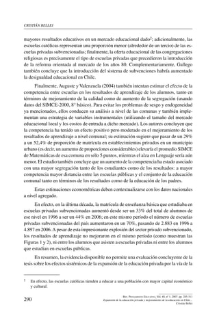 cristián bellei
290
Rev. Pensamiento Educativo, Vol. 40, nº 1, 2007. pp. 285-311
Expansión de la educación privada y mejoramiento de la educación en Chile…
Cristián Bellei
mayores resultados educativos en un mercado educacional dado2; adicionalmente, las
escuelas católicas representan una proporción menor (alrededor de un tercio) de las es-
cuelas privadas subvencionadas; finalmente, la oferta educacional de las congregaciones
religiosas es precisamente el tipo de escuelas privadas que precedieron la introducción
de la reforma orientada al mercado de los años 80. Complementariamente, Gallego
también concluye que la introducción del sistema de subvenciones habría aumentado
la desigualdad educacional en Chile.
Finalmente, Auguste y Valenzuela (2004) también intentan estimar el efecto de la
competencia entre escuelas en los resultados de aprendizaje de los alumnos, tanto en
términos de mejoramiento de la calidad como de aumento de la segregación (usando
datos del SIMCE-2000, 8° básico). Para evitar los problemas de sesgo y endogeneidad
ya mencionados, ellos conducen su análisis a nivel de las comunas y también imple-
mentan una estrategia de variables instrumentales (utilizando el tamaño del mercado
educacional local y los costos de entrada a dicho mercado). Los autores concluyen que
la competencia ha tenido un efecto positivo pero moderado en el mejoramiento de los
resultados de aprendizaje a nivel comunal; su estimación sugiere que pasar de un 29%
a un 52,4% de proporción de matrícula en establecimientos privados en un municipio
urbano (es decir, un aumento de proporciones considerables) elevaría el promedio SIMCE
de Matemáticas de esa comuna en sólo 5 puntos, mientras el alza en Lenguaje sería aún
menor. El estudio también concluye que un aumento de la competencia ha estado asociado
con una mayor segregación tanto de los estudiantes como de los resultados: a mayor
competencia mayor distancia entre las escuelas públicas y el conjunto de la educación
comunal tanto en términos de los resultados como de la educación de los padres.
Estas estimaciones econométricas deben contextualizarse con los datos nacionales
a nivel agregado.
En efecto, en la última década, la matrícula de enseñanza básica que estudiaba en
escuelas privadas subvencionadas aumentó desde ser un 33% del total de alumnos de
ese nivel en 1996 a ser un 44% en 2006; en este mismo período el número de escuelas
privadas subvencionadas del país aumentaron en un 70%, pasando de 2.883 en 1996 a
4.897 en 2006.A pesar de esta impresionante explosión del sector privado subvencionado,
los resultados de aprendizaje no mejoraron en el mismo período (como muestran las
Figuras 1 y 2), ni entre los alumnos que asisten a escuelas privadas ni entre los alumnos
que estudian en escuelas públicas.
En resumen, la evidencia disponible no permite una evaluación concluyente de la
tesis sobre los efectos sistémicos de la expansión de la educación privada por la vía de la
2	 En efecto, las escuelas católicas tienden a educar a una población con mayor capital económico
y cultural.
 