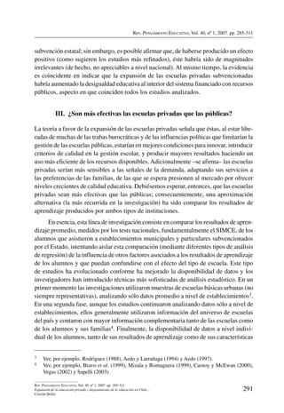 Rev. Pensamiento Educativo, Vol. 40, nº 1, 2007. pp. 285-311
291
Rev. Pensamiento Educativo, Vol. 40, nº 1, 2007. pp. 285-311
Expansión de la educación privada y mejoramiento de la educación en Chile…
Cristián Bellei
subvención estatal; sin embargo, es posible afirmar que, de haberse producido un efecto
positivo (como sugieren los estudios más refinados), éste habría sido de magnitudes
irrelevantes (de hecho, no apreciables a nivel nacional). Al mismo tiempo, la evidencia
es coincidente en indicar que la expansión de las escuelas privadas subvencionadas
habría aumentado la desigualdad educativa al interior del sistema financiado con recursos
públicos, aspecto en que coinciden todos los estudios analizados.
III.  ¿Son más efectivas las escuelas privadas que las públicas?
La teoría a favor de la expansión de las escuelas privadas señala que éstas, al estar libe-
radas de muchas de las trabas burocráticas y de las influencias políticas que limitarían la
gestión de las escuelas públicas, estarían en mejores condiciones para innovar, introducir
criterios de calidad en la gestión escolar, y producir mayores resultados haciendo un
uso más eficiente de los recursos disponibles. Adicionalmente –se afirma– las escuelas
privadas serían más sensibles a las señales de la demanda, adaptando sus servicios a
las preferencias de las familias, de las que se espera presionen al mercado por ofrecer
niveles crecientes de calidad educativa. Debiésemos esperar, entonces, que las escuelas
privadas sean más efectivas que las públicas; consecuentemente, una aproximación
alternativa (la más recurrida en la investigación) ha sido comparar los resultados de
aprendizaje producidos por ambos tipos de instituciones.
En esencia, esta línea de investigación consiste en comparar los resultados de apren-
dizaje promedio, medidos por los tests nacionales, fundamentalmente el SIMCE, de los
alumnos que asistieron a establecimientos municipales y particulares subvencionados
por el Estado, intentando aislar esta comparación (mediante diferentes tipos de análisis
de regresión) de la influencia de otros factores asociados a los resultados de aprendizaje
de los alumnos y que puedan confundirse con el efecto del tipo de escuela. Este tipo
de estudios ha evolucionado conforme ha mejorado la disponibilidad de datos y los
investigadores han introducido técnicas más sofisticadas de análisis estadístico. En un
primer momento las investigaciones utilizaron muestras de escuelas básicas urbanas (no
siempre representativas), analizando sólo datos promedio a nivel de establecimientos3.
En una segunda fase, aunque los estudios continuaron analizando datos sólo a nivel de
establecimientos, ellos generalmente utilizaron información del universo de escuelas
del país y contaron con mayor información complementaria tanto de las escuelas como
de los alumnos y sus familias4. Finalmente, la disponibilidad de datos a nivel indivi-
dual de los alumnos, tanto de sus resultados de aprendizaje como de sus características
3	 Ver, por ejemplo, Rodríguez (1988), Aedo y Larrañaga (1994) y Aedo (1997).
4	 Ver, por ejemplo, Bravo et al. (1999), Mizala y Romaguera (1999), Carnoy y McEwan (2000),
Vegas (2002) y Sapelli (2003).
 