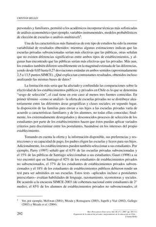 cristián bellei
292
Rev. Pensamiento Educativo, Vol. 40, nº 1, 2007. pp. 285-311
Expansión de la educación privada y mejoramiento de la educación en Chile…
Cristián Bellei
personales y familiares, permitió a los académicos incorporar técnicas más sofisticadas
de análisis econométrico (por ejemplo, variables instrumentales, modelos probabilísticos
de elección de escuelas o análisis multinivel)5.
Una de las características más llamativas de este tipo de estudios ha sido la enorme
variabilidad de resultados obtenidos: mientras algunas estimaciones indican que las
escuelas privadas subvencionadas serían más efectivas que las públicas, otras señalan
que no existen diferencias significativas entre ambos tipos de establecimientos, y al-
gunas han encontrado que las públicas serían más efectivas que las privadas. Más aun,
los estudios también difieren sensiblemente en la magnitud estimada de las diferencias,
yendo desde 0,05 hasta 0,27 desviaciones estándar en ambos sentidos (aproximadamente
2,5 a 13,5 puntos SIMCE). ¿Qué explica tan contrastantes resultados, obtenidos incluso
analizando las mismas bases de datos?
La limitación más seria que ha afectado y confundido las comparaciones sobre la
efectividad de los establecimientos públicos y privados en Chile es lo que se denomina
“sesgo de selección”, el cual tiene en este caso al menos tres fuentes conocidas. En
primer término –como se analizó– la oferta de escuelas privadas no se distribuye alea-
toriamente entre las diferentes áreas geográficas y clases sociales; en segundo lugar,
la disposición de las familias para enviar a sus hijos a las escuelas privadas varía de
acuerdo a características familiares y de los alumnos, no todas ellas conocidas; final-
mente, los extremadamente desregulados y desconocidos procesos de selección de los
estudiantes por parte de los establecimientos hacen que éstos puedan aplicar variados
criterios para discriminar entre los postulantes, basándose en los intereses del propio
establecimiento.
Tomando en cuenta la oferta y la información disponible, sus preferencias y res-
tricciones y su capacidad de pago, los padres eligen las escuelas y liceos para sus hijos.
Adicionalmente, los establecimientos pueden también seleccionar a sus estudiantes. Por
ejemplo, Parry (1997) señaló que el 63% de las escuelas privadas subvencionadas y
el 15% de las públicas de Santiago seleccionaban a sus estudiantes; Gauri (1998) a su
vez encontró que en Santiago el 82% de los estudiantes de establecimientos privados
no subvencionados, el 37% de los estudiantes de establecimientos privados subven-
cionados y el 18% de los estudiantes de establecimientos públicos debieron rendir un
test para ser admitidos en sus escuelas. Estos tests –aplicados incluso a postulantes
preescolares– evalúan habilidades de lenguaje, razonamiento, sicomotoras y sociales.
De acuerdo a la encuesta SIMCE-2003 (de cobertura nacional entre estudiantes de 2°
medio), el 85% de los alumnos de establecimientos privados no subvencionados, el
5	 Ver, por ejemplo, McEwan (2001), Mizala y Romaguera (2003), Sapelli y Vial (2002), Gallego
(2002) y Mizala et al. (2004).
 