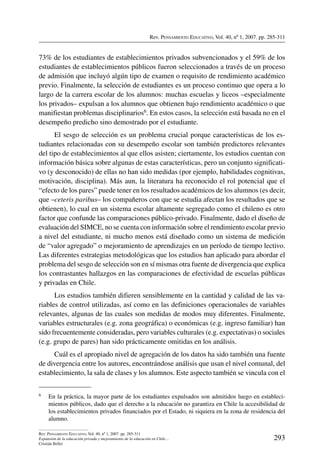 Rev. Pensamiento Educativo, Vol. 40, nº 1, 2007. pp. 285-311
293
Rev. Pensamiento Educativo, Vol. 40, nº 1, 2007. pp. 285-311
Expansión de la educación privada y mejoramiento de la educación en Chile…
Cristián Bellei
73% de los estudiantes de establecimientos privados subvencionados y el 59% de los
estudiantes de establecimientos públicos fueron seleccionados a través de un proceso
de admisión que incluyó algún tipo de examen o requisito de rendimiento académico
previo. Finalmente, la selección de estudiantes es un proceso continuo que opera a lo
largo de la carrera escolar de los alumnos: muchas escuelas y liceos –especialmente
los privados– expulsan a los alumnos que obtienen bajo rendimiento académico o que
manifiestan problemas disciplinarios6. En estos casos, la selección está basada no en el
desempeño predicho sino demostrado por el estudiante.
El sesgo de selección es un problema crucial porque características de los es-
tudiantes relacionadas con su desempeño escolar son también predictores relevantes
del tipo de establecimientos al que ellos asisten; ciertamente, los estudios cuentan con
información básica sobre algunas de estas características, pero un conjunto significati-
vo (y desconocido) de ellas no han sido medidas (por ejemplo, habilidades cognitivas,
motivación, disciplina). Más aun, la literatura ha reconocido el rol potencial que el
“efecto de los pares” puede tener en los resultados académicos de los alumnos (es decir,
que –ceteris paribus– los compañeros con que se estudia afectan los resultados que se
obtienen), lo cual en un sistema escolar altamente segregado como el chileno es otro
factor que confunde las comparaciones público-privado. Finalmente, dado el diseño de
evaluación del SIMCE, no se cuenta con información sobre el rendimiento escolar previo
a nivel del estudiante, ni mucho menos está diseñado como un sistema de medición
de “valor agregado” o mejoramiento de aprendizajes en un período de tiempo lectivo.
Las diferentes estrategias metodológicas que los estudios han aplicado para abordar el
problema del sesgo de selección son en sí mismas otra fuente de divergencia que explica
los contrastantes hallazgos en las comparaciones de efectividad de escuelas públicas
y privadas en Chile.
Los estudios también difieren sensiblemente en la cantidad y calidad de las va-
riables de control utilizadas, así como en las definiciones operacionales de variables
relevantes, algunas de las cuales son medidas de modos muy diferentes. Finalmente,
variables estructurales (e.g. zona geográfica) o económicas (e.g. ingreso familiar) han
sido frecuentemente consideradas, pero variables culturales (e.g. expectativas) o sociales
(e.g. grupo de pares) han sido prácticamente omitidas en los análisis.
Cuál es el apropiado nivel de agregación de los datos ha sido también una fuente
de divergencia entre los autores, encontrándose análisis que usan el nivel comunal, del
establecimiento, la sala de clases y los alumnos. Este aspecto también se vincula con el
6	 En la práctica, la mayor parte de los estudiantes expulsados son admitidos luego en estableci-
mientos públicos, dado que el derecho a la educación no garantiza en Chile la accesibilidad de
los establecimientos privados financiados por el Estado, ni siquiera en la zona de residencia del
alumno.
 