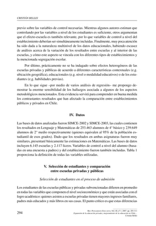cristián bellei
294
Rev. Pensamiento Educativo, Vol. 40, nº 1, 2007. pp. 285-311
Expansión de la educación privada y mejoramiento de la educación en Chile…
Cristián Bellei
previo sobre las variables de control necesarias. Mientras algunos autores estiman que
controlando por las variables a nivel de los estudiantes es suficiente, otros argumentan
que el efecto-escuela es también relevante, por lo que variables de control a nivel del
establecimiento deberían ser simultáneamente incluidas. Finalmente, muy poca atención
ha sido dada a la naturaleza multinivel de los datos educacionales, habiendo escasez
de análisis acerca de la variación de los resultados entre escuelas y al interior de las
escuelas, y cómo este aspecto se vincula con los diferentes tipos de establecimientos y
la mencionada segregación escolar.
Por último, prácticamente no se ha indagado sobre efectos heterogéneos de las
escuelas privadas y públicas de acuerdo a diferentes características contextuales (e.g.
ubicación geográfica), educacionales (e.g. nivel o modalidad educativos) o de los estu-
diantes (e.g. habilidades previas).
En lo que sigue –por medio de varios análisis de regresión– me propongo de-
mostrar la enorme sensibilidad de los hallazgos asociada a algunos de los aspectos
metodológicos mencionados. Esta evidencia servirá para comprender en buena medida
los contrastantes resultados que han afectado la comparación entre establecimientos
públicos y privados en Chile.
IV.  Datos
Las bases de datos analizadas fueron SIMCE-2002 y SIMCE-2003, las cuales contienen
los resultados en Lenguaje y Matemáticas de 253.463 alumnos de 4° básico y 239.649
alumnos de 2° medio respectivamente (quienes equivalen al 95% de la población es-
tudiantil de esos grados). Dado que los resultados en ambas asignaturas fueron muy
similares, presentaré básicamente las estimaciones en Matemáticas. Las bases de datos
incluyen 6.145 escuelas y 2.117 liceos. Variables de control a nivel del alumno (basa-
das en una encuesta a padres) y del establecimiento fueron también incluidas. Tabla 1
proporciona la definición de todas las variables utilizadas.
V.  Selección de estudiantes y comparación
entre escuelas privadas y públicas
Selección de estudiantes en el proceso de admisión
Los estudiantes de las escuelas públicas y privadas subvencionadas difieren en promedio
en todas las variables que componen el nivel socioeconómico y que están asociadas con el
logro académico: quienes asisten a escuelas privadas tienen mayores ingresos familiares,
padres más educados y más libros en sus casas. El punto crítico es que estas diferencias
 