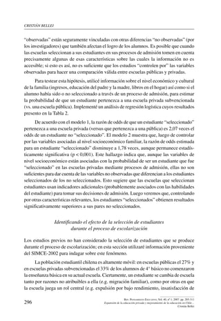 cristián bellei
296
Rev. Pensamiento Educativo, Vol. 40, nº 1, 2007. pp. 285-311
Expansión de la educación privada y mejoramiento de la educación en Chile…
Cristián Bellei
“observadas” están seguramente vinculadas con otras diferencias “no observadas” (por
los investigadores) que también afectan el logro de los alumnos. Es posible que cuando
las escuelas seleccionan a sus estudiantes en sus procesos de admisión tomen en cuenta
precisamente algunas de esas características sobre las cuales la información no es
accesible; si esto es así, no es suficiente que los estudios “controlen por” las variables
observadas para hacer una comparación válida entre escuelas públicas y privadas.
Para testear esta hipótesis, utilicé información sobre el nivel económico y cultural
de la familia (ingresos, educación del padre y la madre, libros en el hogar) así como si el
alumno había sido o no seleccionado a través de un proceso de admisión, para estimar
la probabilidad de que un estudiante pertenezca a una escuela privada subvencionada
(vs. una escuela pública). Implementé un análisis de regresión logística cuyos resultados
presento en la Tabla 2.
De acuerdo con el modelo 1, la razón de odds de que un estudiante “seleccionado”
pertenezca a una escuela privada (versus que pertenezca a una pública) es 2,07 veces el
odds de un estudiante no “seleccionado”. El modelo 2 muestra que, luego de controlar
por las variables asociadas al nivel socioeconómico familiar, la razón de odds estimada
para un estudiante “seleccionado” disminuye a 1,78 veces, aunque permanece estadís-
ticamente significativa (p  0,001). Este hallazgo indica que, aunque las variables de
nivel socioeconómico están asociadas con la probabilidad de ser un estudiante que fue
“seleccionado” en las escuelas privadas mediante procesos de admisión, ellas no son
suficientes para dar cuenta de las variables no observadas que diferencian a los estudiantes
seleccionados de los no seleccionados. Esto sugiere que las escuelas que seleccionan
estudiantes usan indicadores adicionales (probablemente asociados con las habilidades
del estudiante) para tomar sus decisiones de admisión. Luego veremos que, controlando
por otras características relevantes, los estudiantes “seleccionados” obtienen resultados
significativamente superiores a sus pares no seleccionados.
Identificando el efecto de la selección de estudiantes
durante el proceso de escolarización
Los estudios previos no han considerado la selección de estudiantes que se produce
durante el proceso de escolarización; en esta sección utilizaré información proveniente
del SIMCE-2002 para indagar sobre este fenómeno.
La población estudiantil chilena es altamente móvil: en escuelas públicas el 27% y
en escuelas privadas subvencionadas el 33% de los alumnos de 4° básico no comenzaron
la enseñanza básica en su actual escuela. Ciertamente, un estudiante se cambia de escuela
tanto por razones no atribuibles a ella (e.g. migración familiar), como por otras en que
la escuela juega un rol central (e.g. expulsión por bajo rendimiento, insatisfacción de
 