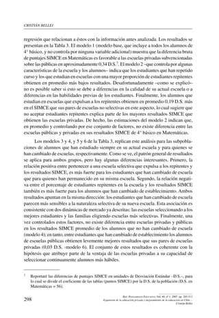 cristián bellei
298
Rev. Pensamiento Educativo, Vol. 40, nº 1, 2007. pp. 285-311
Expansión de la educación privada y mejoramiento de la educación en Chile…
Cristián Bellei
regresión que relacionan a éstos con la información antes analizada. Los resultados se
presentan en la Tabla 3. El modelo 1 (modelo base, que incluye a todos los alumnos de
4° básico, y no controla por ninguna variable adicional) muestra que la diferencia bruta
de puntajes SIMCE en Matemáticas es favorable a las escuelas privadas subvencionadas
sobre las públicas en aproximadamente 0,34 D.S.7. El modelo 2 –que controla por algunas
características de la escuela y los alumnos– indica que los estudiantes que han repetido
curso y los que estudian en escuelas con una mayor proporción de estudiantes repitentes
obtienen en promedio más bajos resultados. Desafortunadamente –como se explicó–
no es posible saber si esto se debe a diferencias en la calidad de su actual escuela o a
diferencias en las habilidades previas de los estudiantes. Finalmente, los alumnos que
estudian en escuelas que expulsan a los repitentes obtienen en promedio 0,19 D.S. más
en el SIMCE que sus pares de escuelas no selectivas en este aspecto, lo cual sugiere que
no aceptar estudiantes repitentes explica parte de los mayores resultados SIMCE que
obtienen las escuelas privadas. De hecho, las estimaciones del modelo 2 indican que,
en promedio y controlando por ese conjunto de factores, no existe diferencia entre las
escuelas públicas y privadas en sus resultados SIMCE de 4° básico en Matemáticas.
Los modelos 3 y 4, y 5 y 6 de la Tabla 3, replican este análisis para las subpobla-
ciones de alumnos que han estudiado siempre en su actual escuela y para quienes se
han cambiado de escuelas, respectivamente. Como se ve, el patrón general de resultados
se aplica para ambos grupos, pero hay algunas diferencias interesantes. Primero, la
relación positiva entre pertenecer a una escuela selectiva que expulsa a los repitentes y
los resultados SIMCE, es más fuerte para los estudiantes que han cambiado de escuela
que para quienes han permanecido en su misma escuela. Segundo, la relación negati-
va entre el porcentaje de estudiantes repitentes en la escuela y los resultados SIMCE
también es más fuerte para los alumnos que han cambiado de establecimiento. Ambos
resultados apuntan en la misma dirección: los estudiantes que han cambiado de escuela
parecen más sensibles a la naturaleza selectiva de su nueva escuela. Esta asociación es
consistente con dos dinámicas de mercado ya descritas: las escuelas seleccionando a los
mejores estudiantes y las familias eligiendo escuelas más selectivas. Finalmente, una
vez controlados estos factores, no existe diferencia entre escuelas privadas y públicas
en los resultados SIMCE promedio de los alumnos que no han cambiado de escuela
(modelo 4); en tanto, entre estudiantes que han cambiado de establecimiento los alumnos
de escuelas públicas obtienen levemente mejores resultados que sus pares de escuelas
privadas (0,03 D.S. -modelo 6). El conjunto de estos resultados es coherente con la
hipótesis que atribuye parte de la ventaja de las escuelas privadas a su capacidad de
seleccionar continuamente alumnos más hábiles.
7	 Reportaré las diferencias de puntajes SIMCE en unidades de Desviación Estándar –D.S.–, para
lo cual se divide el coeficiente de las tablas (puntos SIMCE) por la D.S. de la población (D.S. en
Matemáticas = 56).
 