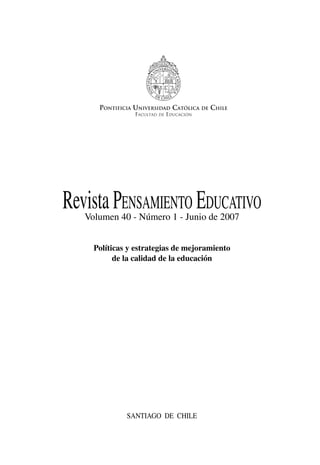 RevistaPensamiento Educativo
Volumen 40 - Número 1 - Junio de 2007
Políticas y estrategias de mejoramiento
de la calidad de la educación
Santiago de Chile
PONTIFICIA UNIVERSIDAD CATÓLICA DE CHILE
FACULTAD DE EDUCACIÓN
 