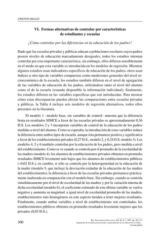 cristián bellei
300
Rev. Pensamiento Educativo, Vol. 40, nº 1, 2007. pp. 285-311
Expansión de la educación privada y mejoramiento de la educación en Chile…
Cristián Bellei
VI.  Formas alternativas de controlar por características
de estudiantes y escuelas
¿Cómo controlar por las diferencias en la educación de los padres?
Dado que las escuelas privadas y públicas educan a poblaciones escolares cuyos padres
poseen niveles de educación marcadamente desiguales, todos los estudios intentan
controlar por esta importante característica, sin embargo, ellos difieren sensiblemente
en el modo en que esta variable es introducida en los modelos de regresión. Mientras
algunos estudios usan indicadores específicos de educación de los padres, otros usan
índices u otro tipo de variables compuestas como mediciones generales del nivel so-
cioeconómico de la escuela; los estudios también difieren en el nivel de agregación
de las variables de educación de los padres, utilizándose tanto el nivel del alumno
como el de la escuela (estando disponible la información individual); finalmente,
los estudios difieren en las variables específicas que son introducidas. Para mostrar
cómo estas discrepancias pueden afectar las comparaciones entre escuelas privadas
y públicas, la Tabla 4 incluye seis modelos de regresión alternativos, todos ellos
presentes en la literatura.
El modelo 1 –modelo base, sin variables de control– muestra que la diferencia
bruta en resultados SIMCE a favor de las escuelas privadas es aproximadamente 0,36
D.S. Los modelos 2 y 3 incorporan variables de control de la educación de los padres
medidas a nivel del alumno. Como se esperaba, la introducción de estas variables reduce
la diferencia entre ambos tipos de escuela, aunque ésta permanece positiva y significativa
a favor de los establecimientos privados (0,27 D.S., modelo 2, y 0,24 D.S. modelo 3). Los
modelos 4, 5 y 6 también controlan por la educación de los padres, pero medida a nivel
del establecimiento. Como se ve cuando se controla por el promedio de la escolaridad de
las madres (modelo 4), los alumnos de establecimientos privados obtienen en promedio
resultados SIMCE levemente más bajos que los alumnos de establecimientos públicos
(–0,02 D.S.); en cambio, si sólo se controla por la heterogeneidad en la educación de
la madre (modelo 5, que incluye la desviación estándar de la educación de las madres
del establecimiento), la diferencia a favor de las escuelas privadas permanece práctica-
mente inalterada en comparación con el modelo base. Sin embargo, cuando se controla
simultáneamente por el nivel de escolaridad de las madres y por la variación interna de
dicha escolaridad (modelo 6), el coeficiente estimado de esta última variable se vuelve
negativo y aumenta su magnitud: a igual nivel de escolaridad promedio de las madres,
establecimientos más homogéneos en este aspecto tienden a tener mejores resultados.
Finalmente, cuando ambas variables a nivel de establecimiento son controladas, los
establecimientos públicos obtienen en promedio resultados levemente mejores que los
privados (0,03 D.S.).
 