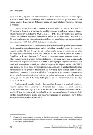 cristián bellei
304
Rev. Pensamiento Educativo, Vol. 40, nº 1, 2007. pp. 285-311
Expansión de la educación privada y mejoramiento de la educación en Chile…
Cristián Bellei
de la escuela, y algunos usan combinadamente datos a ambos niveles. La Tabla 6 pre-
senta seis modelos de regresión que muestran las consecuencias que este desacuerdo
puede tener en la estimación de las diferencias de efectividad entre escuelas públicas
y privadas.
Cuando se introducen sólo variables de control a nivel del alumno (modelos 2 y
3), aunque la diferencia a favor de los establecimientos privados se reduce, ésta per-
manece positiva y significativa (0,21 D.S. y 0,18 D.S., respectivamente); en cambio,
cuando las variables de control son medidas a nivel del establecimiento (modelos 4 y
5), son los alumnos de establecimientos públicos los que obtienen mejores resultados
de aprendizaje (0,04 D.S. y 0,06 D.S., respectivamente).
La variable que indica si los estudiantes fueron seleccionados por el establecimiento
fue introducida separadamente tanto a nivel individual (modelo 3) como del estableci-
miento (modelo 5), con el propósito de verificar si ella agrega o no información a las
variables tradicionalmente usadas para controlar por las características de los alumnos
(modelos 2 y 4 respectivamente)8. Como se ve, en ambos casos, aun controlando por
otras características relevantes de los estudiantes, el hecho de haber sido seleccionado
se asocia con mayores resultados en el SIMCE (por ejemplo, según la estimación del
modelo 3, un estudiante seleccionado obtiene en promedio 19 puntos más en el SIMCE
que uno que no debió pasar por esos procesos de admisión), lo cual confirma lo antes
mencionado: en sus procesos de admisión, las escuelas y liceos tienden a preferir a los
estudiantes con mayor potencial académico. Dado que estas prácticas son más comunes
en los establecimientos privados, parte de su ventaja desaparece al controlar por esta
–muy gruesa– medida de las habilidades previas de los alumnos (comparar modelos
2 vs. 3, y 4 vs. 5).
Finalmente, el modelo 6 incluye las variables de control a nivel del estableci-
miento y del estudiante. Como se ve, este modelo tiene la mayor capacidad predictiva
de los analizados hasta aquí (“explica” un 33% de la varianza de resultados SIMCE),
sugiriendo que las variables de control debiesen ser incorporadas a ambos niveles. Este
modelo es también el que estima una mayor diferencia en los resultados a favor de los
establecimientos públicos (0,06 D.S.).
8	 Esto se hizo además porque, dado que es plausible que mejores escuelas atraigan a estudiantes
más capaces, esta variable es potencialmente endógena y su efecto se puede confundir con el de
la calidad del establecimiento.
 
