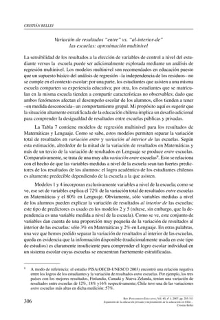 cristián bellei
306
Rev. Pensamiento Educativo, Vol. 40, nº 1, 2007. pp. 285-311
Expansión de la educación privada y mejoramiento de la educación en Chile…
Cristián Bellei
Variación de resultados “entre” vs. “al-interior-de”
las escuelas: aproximación multinivel
La sensibilidad de los resultados a la elección de variables de control a nivel del estu-
diante versus la escuela puede ser adicionalmente explorada mediante un análisis de
regresión multinivel. Los modelos multinivel son recomendados en educación puesto
que un supuesto básico del análisis de regresión –la independencia de los residuos– no
se cumple en el contexto escolar: por una parte, los estudiantes que asisten a una misma
escuela comparten su experiencia educativa; por otra, los estudiantes que se matricu-
lan en la misma escuela tienden a compartir características no observables; dado que
ambos fenómenos afectan el desempeño escolar de los alumnos, ellos tienden a tener
–en medida desconocida– un comportamiento grupal. Mi propósito aquí es sugerir que
la situación altamente estratificada de la educación chilena implica un desafío adicional
para comprender la desigualdad de resultados entre escuelas públicas y privadas.
La Tabla 7 contiene modelos de regresión multinivel para los resultados de
Matemáticas y Lenguaje. Como se sabe, estos modelos permiten separar la variación
total de resultados en variación entre y variación al interior de las escuelas. Según
esta estimación, alrededor de la mitad de la variación de resultados en Matemáticas y
más de un tercio de la variación de resultados en Lenguaje se produce entre escuelas.
Comparativamente, se trata de una muy alta variación entre escuelas9. Esto se relaciona
con el hecho de que las variables medidas a nivel de la escuela sean tan fuertes predic-
tores de los resultados de los alumnos: el logro académico de los estudiantes chilenos
es altamente predecible dependiendo de la escuela a la que asisten.
Modelos 1 y 4 incorporan exclusivamente variables a nivel de la escuela; como se
ve, ese set de variables explica el 72% de la variación total de resultados entre escuelas
en Matemáticas y el 80% en Lenguaje. Obviamente, sólo variables medidas a nivel
de los alumnos pueden explicar la variación de resultados al interior de las escuelas;
este tipo de predictores es usado en los modelos 2 y 5 (nótese, sin embargo, que la de-
pendencia es una variable medida a nivel de la escuela). Como se ve, este conjunto de
variables dan cuenta de una proporción muy pequeña de la variación de resultados al
interior de las escuelas: sólo 3% en Matemáticas y 2% en Lenguaje. En otras palabras,
una vez que hemos podido separar la variación de resultados al interior de las escuelas,
queda en evidencia que la información disponible (tradicionalmente usada en este tipo
de estudios) es claramente insuficiente para comprender el logro escolar individual en
un sistema escolar cuyas escuelas se encuentran fuertemente estratificadas.
9	 A modo de referencia: el estudio PISA(OECD-UNESCO 2003) encontró una relación negativa
entre los logros de los estudiantes y la variación de resultados entre escuelas. Por ejemplo, los tres
países con los mejores resultados, Finlandia, Canadá y Nueva Zelanda, tenían una variación de
resultados entre escuelas de 12%, 18% y16% respectivamente; Chile tuvo una de las variaciones
entre escuelas más altas en dicha medición: 57%.
 