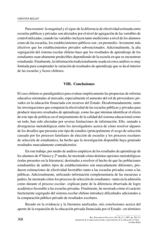 cristián bellei
308
Rev. Pensamiento Educativo, Vol. 40, nº 1, 2007. pp. 285-311
Expansión de la educación privada y mejoramiento de la educación en Chile…
Cristián Bellei
Para resumir: la magnitud y el signo de la diferencia de efectividad estimada entre
escuelas públicas y privadas son afectados por el nivel de agregación de las variables de
control utilizadas; cuando las variables incluyen tanto mediciones a nivel de los alumnos
como de las escuelas, los establecimientos públicos son –en promedio– levemente más
efectivos que los establecimientos privados subvencionados. Adicionalmente, la alta
segregación del sistema escolar chileno hace que los resultados de aprendizaje de los
estudiantes sean altamente predecibles dependiendo de la escuela en que se encuentran
estudiando. Finalmente, la información tradicionalmente usada en estos análisis es muy
limitada para comprender la variación de resultados de aprendizaje que se da al interior
de las escuelas y liceos chilenos.
VIII.  Conclusiones
El caso chileno es paradigmático para evaluar empíricamente las propuestas de reforma
educativa orientadas al mercado, especialmente el aumento del rol de proveedores pri-
vados en la educación financiada con recursos del Estado. Desafortunadamente, tanto
las investigaciones que comparan la efectividad de las escuelas públicas y privadas para
producir mayores resultados de aprendizaje, como las que intentan identificar el efecto
de este tipo de políticas en el mejoramiento de la calidad del sistema educacional como
un todo, han sido afectadas por severas limitaciones de información. Ello, sumado a
divergencias metodológicas entre los investigadores acerca de cómo resolver algunos
de los desafíos que presenta este tipo de estudios (principalmente el sesgo de selección
causado por los procesos familiares de elección de escuelas y los procesos escolares
de selección de estudiantes), ha hecho que la investigación disponible haya generado
resultados marcadamente contradictorios.
En este trabajo, por medio de análisis empíricos de los resultados de aprendizaje de
los alumnos de 4º básico y 2º medio, he mostrado cómo distintas opciones metodológicas
(todas presentes en la literatura), destinadas a resolver el hecho de que las poblaciones
estudiantiles de ambos tipos de establecimientos son marcadamente diferentes, pro-
ducen estimaciones de efectividad favorables tanto a las escuelas privadas como a las
públicas. Adicionalmente, utilizando información complementaria de las encuestas a
padres, he mostrado cómo los procesos de selección de estudiantes –tanto en la admisión
como durante el proceso escolar– explican parte de la diferencia observada de logro
académico favorable a las escuelas privadas. Finalmente, he mostrado cómo el carácter
fuertemente segregado del sistema escolar chileno introduce dificultades adicionales a
la comparación público-privado de resultados escolares.
Basado en la evidencia y la literatura analizadas, mis conclusiones acerca del
aporte de la expansión de la educación privada financiada por el Estado –en términos
 