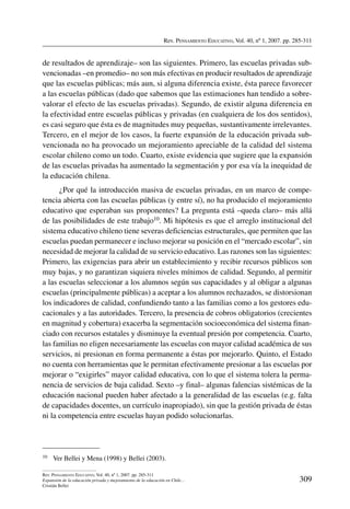 Rev. Pensamiento Educativo, Vol. 40, nº 1, 2007. pp. 285-311
309
Rev. Pensamiento Educativo, Vol. 40, nº 1, 2007. pp. 285-311
Expansión de la educación privada y mejoramiento de la educación en Chile…
Cristián Bellei
de resultados de aprendizaje– son las siguientes. Primero, las escuelas privadas sub-
vencionadas –en promedio– no son más efectivas en producir resultados de aprendizaje
que las escuelas públicas; más aun, si alguna diferencia existe, ésta parece favorecer
a las escuelas públicas (dado que sabemos que las estimaciones han tendido a sobre-
valorar el efecto de las escuelas privadas). Segundo, de existir alguna diferencia en
la efectividad entre escuelas públicas y privadas (en cualquiera de los dos sentidos),
es casi seguro que ésta es de magnitudes muy pequeñas, sustantivamente irrelevantes.
Tercero, en el mejor de los casos, la fuerte expansión de la educación privada sub-
vencionada no ha provocado un mejoramiento apreciable de la calidad del sistema
escolar chileno como un todo. Cuarto, existe evidencia que sugiere que la expansión
de las escuelas privadas ha aumentado la segmentación y por esa vía la inequidad de
la educación chilena.
¿Por qué la introducción masiva de escuelas privadas, en un marco de compe-
tencia abierta con las escuelas públicas (y entre sí), no ha producido el mejoramiento
educativo que esperaban sus proponentes? La pregunta está –queda claro– más allá
de las posibilidades de este trabajo10. Mi hipótesis es que el arreglo institucional del
sistema educativo chileno tiene severas deficiencias estructurales, que permiten que las
escuelas puedan permanecer e incluso mejorar su posición en el “mercado escolar”, sin
necesidad de mejorar la calidad de su servicio educativo. Las razones son las siguientes:
Primero, las exigencias para abrir un establecimiento y recibir recursos públicos son
muy bajas, y no garantizan siquiera niveles mínimos de calidad. Segundo, al permitir
a las escuelas seleccionar a los alumnos según sus capacidades y al obligar a algunas
escuelas (principalmente públicas) a aceptar a los alumnos rechazados, se distorsionan
los indicadores de calidad, confundiendo tanto a las familias como a los gestores edu-
cacionales y a las autoridades. Tercero, la presencia de cobros obligatorios (crecientes
en magnitud y cobertura) exacerba la segmentación socioeconómica del sistema finan-
ciado con recursos estatales y disminuye la eventual presión por competencia. Cuarto,
las familias no eligen necesariamente las escuelas con mayor calidad académica de sus
servicios, ni presionan en forma permanente a éstas por mejorarlo. Quinto, el Estado
no cuenta con herramientas que le permitan efectivamente presionar a las escuelas por
mejorar o “exigirles” mayor calidad educativa, con lo que el sistema tolera la perma-
nencia de servicios de baja calidad. Sexto –y final– algunas falencias sistémicas de la
educación nacional pueden haber afectado a la generalidad de las escuelas (e.g. falta
de capacidades docentes, un currículo inapropiado), sin que la gestión privada de éstas
ni la competencia entre escuelas hayan podido solucionarlas.
10	 Ver Bellei y Mena (1998) y Bellei (2003).
 