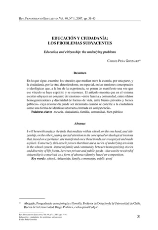 Rev. Pensamiento Educativo, Vol. 40, nº 1, 2007. pp. 31-43
31
Rev. Pensamiento Educativo, Vol. 40, nº 1, 2007. pp. 31-43
Educación y ciudadanía: los problemas subyacentes
Carlos Peña González
Rev. Pensamiento Educativo, Vol. 40, Nº 1, 2007. pp. 31-43
Educación y ciudadanía:
los problemas subyacentes
Education and citizenship: the underlying problems
Carlos Peña González*
Resumen
En lo que sigue, examino los vínculos que median entre la escuela, por una parte, y
la ciudadanía, por la otra, deteniéndome, en especial, en las tensiones conceptuales
o ideológicas que, a la luz de la experiencia, se ponen de manifiesto una vez que
ese vínculo se hace explícito y se reconoce. El artículo muestra que en el sistema
escolar subyacen un conjunto de tensiones –entre familia y comunidad, entre relatos
homogeneizadores y diversidad de formas de vida, entre bienes privados y bienes
públicos– cuya resolución puede ser alcanzada cuando se concibe a la ciudadanía
como una forma de identidad abstracta centrada en competencias.
	 Palabras clave: escuela, ciudadanía, familia, comunidad, bien público
Abstract
I will herewith analyze the links that mediate within school, on the one hand, and citi-
zenship, on the other; paying special attention to the conceptual or ideological tensions
that, based on experience, are manifested once these bonds are recognized and made
explicit. Conversely, this article proves that there are a series of underlying tensions
in the school system –between family and community, between homogenizing stories
and diversity of life forms, between private and public goods– that can be resolved if
citizenship is conceived as a form of abstract identity based on competition.
	 Key words: school, citizenship, family, community, public good
*	 Abogado, Posgraduado en sociología y filosofía. Profesor de Derecho de la Universidad de Chile.
Rector de la Universidad Diego Portales, carlos.pena@udp.cl
 