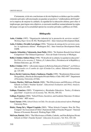 cristián bellei
310
Rev. Pensamiento Educativo, Vol. 40, nº 1, 2007. pp. 285-311
Expansión de la educación privada y mejoramiento de la educación en Chile…
Cristián Bellei
Ciertamente, ni de mis conclusiones ni de mis hipótesis se deduce que los estable-
cimientos privados subvencionados no puedan ser positivos “colaboradoras del Estado”
en la empresa de mejorar la calidad y la equidad de la educación chilena; pero ellas sí
implican que, para lograr estos objetivos, es necesario modificar sustancialmente las reglas
del juego con que en la actualidad operan las escuelas privadas y públicas en Chile.
Bibliografía
Aedo, Cristián (1997). “Organización industrial de la prestación de servicios sociales”.
Working Paper Series R-302, Washington D.C.: Inter-American Development Bank.
Aedo, Cristián y Osvaldo Larrañaga (1994). “Sistemas de entrega de los servicios socia-
les: la experiencia chilena”. Washington D.C.: Inter-American Development Bank,
IADB.
Auguste, Sebastián y Valenzuela, Juan Pablo (2004). “Do Students Benedit from School
Competition? The Chilean Experience”, Tesis de Grado University of Michigan.
Bellei, Cristián e Isidora Mena (1998). “El desafío de la calidad y la equidad en educación”.
En Chile en los noventa, C. Toloza y E. Lahera (Eds.), Presidencia de la República y
Dolmen Ediciones, pp. 353-404.
Bellei, Cristián (2003). “¿Ha tenido impacto la Reforma Educativa Chilena?”, en Políticas
educacionales en el cambio de siglo (Cristián Cox, editor). Editorial Universitaria,
pp. 125-209.
Bravo, David, Contreras, Dante y Sanhueza, Claudia (1999). “Rendimiento Educacional,
Desigualdad, y Brecha de Desempeño Privado Público: Chile 1982-1997”. Department
of Economy, University of Chile.
Carnoy, Martin y McEwan, Patrick (2000). “The Effectiveness and Efficiency of Private
Schools in Chile’s Voucher System”. Educational Evaluation and Policy Analysis.
Vol. 22(3), 213-239.
Gallego, Francisco (2002). “Competencia y Resultados Educativos. Teoría y Evidencia
para Chile”. Cuadernos de Economía. Vol. 39(118), 309-352.
Gallego, Francisco (2004). “School Choice, Incentives, andAcademic Outcomes: Evidence
from Chile”. MIT mimeo.
Gauri,Varum (1998). School Choice in Chile. Two decades of educational reform. Pittsburgh
University Press.
Hsieh, Chang-Tai y Miguel Urquiola (2003). “When Schools Compete: How Do They
Compete? An Assessment of Chile’s Nationwide School Voucher Program”. National
Bureau of Economic Research. Working Paper 1008.
McEwan, Patrick (2001). “The Effectiveness of Public, Catholic, and Non-Religious Private
Schools in Chile’s Voucher System”. Education Economics. Vol. 9(2), 103-128.
 