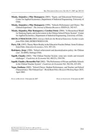 Rev. Pensamiento Educativo, Vol. 40, nº 1, 2007. pp. 285-311
311
Rev. Pensamiento Educativo, Vol. 40, nº 1, 2007. pp. 285-311
Expansión de la educación privada y mejoramiento de la educación en Chile…
Cristián Bellei
Mizala, Alejandra y Pilar Romaguera (2003). “Equity and Educational Performance”.
Center for Applied Economics, Department of Industrial Engeneering, University of
Chile.
Mizala, Alejandra y Pilar Romaguera (1999). “Schools Performance and Choice. The
Chilean Experience”. The Journal of Human Resources XXXV(2), 392-417.
Mizala, Alejandra, Pilar Romaguera y Carolina Ostoic (2004). “A Hierarchical Model
for Studying Equity and Achievement in the Chilean School Choice System”. Center
for Applied Economics, Department of Industrial Engeneering, University of Chile.
OECD y UNESCO-UIS (2003). Literacy Skills for the World of Tomorrow. Further results
from PISA 2000, OCDE/UNESCO-UIS.
Parry, T.R. (1997). Theory Meets Reality in the EducationVoucher Debate: Some Evidence
from Chile. Education Economics, 5(3): 307-331.
Rodríguez, Jorge (1988). “School achievement and decentralization policy: the Chilean
case”. ILADES, Santiago Chile.
Sapelli, Claudio (2003). “The Chilean Voucher System: some new results and research
challenges”. Cuadernos de Economía Vol. 40(121), 530-538.
Sapelli, Claudio y BernarditaVial (2002). “The Performance of Private and Public Schools
in the Chilean Voucher System”. Cuadernos de Economía Vol. 39(118), 423-454.
Vegas, Emiliana (2002). “School Choice, Student Performance, and Teacher and School
Characteristics: The Chilean Case”. World Bank Policy Research Working Paper 2833,
April 2002.
Fecha de Recepción: 18 de junio de 2007	 Fecha de Aceptación: 25 de junio de 2007
 