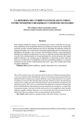 Rev. Pensamiento Educativo, Vol. 40, nº 1, 2007. pp. 313-333
313
Rev. Pensamiento Educativo, Vol. 40, nº 1, 2007. pp. 313-333
La reforma del currículo escolar en Chile: entre tensiones creadoras y consenso necesario
Inés Picazo Verdejo
Rev. Pensamiento Educativo, Vol. 40, Nº 1, 2007. pp. 313-333
*	 Doctora en Ciencia Política. Departamento deAdministración Pública y Ciencia Política, Universidad
de Concepción, mpicazo@udec.cl
La reforma del currículo escolar en Chile:
entre tensiones creadoras y consenso necesario
The Chilean school curriculum reform:
between creative tensions and necessary consensus
Inés Picazo Verdejo*
Resumen
Este artículo estudia las causas y la resolución de la crisis vivida por los dos pri-
meros gobiernos de la recuperada democracia chilena en el proceso de reforma del
currículo escolar, reforma impuesta por una ley heredada del gobierno militar de
Augusto Pinochet. Las controversias estuvieron alimentadas por las reminiscencias
ideológicas del pasado y por el recurso del Presidente Aylwin a una consultación
limitada a los expertos en educación. La crisis es superada cuando el Presidente Frei
crea dos foros institucionales en los que participan los actores presentes del campo
político-educativo. Se concluye que en regímenes en transición el pacto entre las
elites no es suficiente en la definición social de un problema público; es crucial la
existencia de una visión o representación del sector que cobre sentido entre todas
las partes implicadas.
	 Palabras clave: políticas públicas, agenda, educación, foro, concertación
Abstract
This article analyzes the crisis experienced by the first two Chilean transition demo-
cratic governments while reforming the school curriculum previously imposed by law
during Pinochet’s military government. Both the causes underlying this crisis and its
resolution are stressed.We claim that this particular situation is due to the ideological
reminiscences of the past and to President Aylwin’s form of limited consultation with
education experts. The crisis is resolved when President Frei created two institutional
fora in which political-educational actors participated. In conclusion, we argue that
in transition regimes, the pact with the elites proves to be insufficient while socially
defining a public problem. Moreover, it is crucial that all actors be involved in the
reform and share a common vision or representation of the problem.
	 Key words: public policies, agenda-setting, education, forum, consensus
 