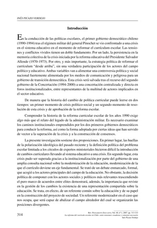 inés picazo verdejo
314
Rev. Pensamiento Educativo, Vol. 40, nº 1, 2007. pp. 313-333
La reforma del currículo escolar en Chile: entre tensiones creadoras y consenso necesario
Inés Picazo Verdejo
Introducción
En la conducción de las políticas escolares, el primer gobierno democrático chileno
(1990-1994) tras el régimen militar del general Pinochet se vio confrontado a una crisis
en el sistema educativo en el momento de reformar el currículum escolar. Las tensio-
nes y conflictos vividos tienen un doble fundamento. Por un lado, la persistencia en la
memoria colectiva de la crisis iniciada por la reforma educativa del Presidente Salvador
Allende (1970-1973). Por otro, y más importante, la estrategia política de reformar el
currículum “desde arriba”, sin una verdadera participación de los actores del campo
político y educativo.Ambas variables van a alimentar una controversia política y social
nacional fuertemente alimentada por los medios de comunicación y peligrosa para un
gobierno de transición democrática. Esta crisis será salvada tras el recurso del segundo
gobierno de la Concertación (1994-2000) a una concertación centralizada y directa en
foros institucionalizados, entre representantes de la multitud de actores implicados en
el sector educativo.
De manera que la historia del cambio de política curricular puede leerse en dos
tiempos: un primer momento de crisis político-social y un segundo momento de reso-
lución de esta crisis y de aprobación de la reforma escolar.
Comprender la historia de la reforma curricular escolar de los años 1990 exige
algo más que el relato del legado de la administración militar. Es necesario examinar
los caminos institucionales emprendidos por los dos primeros gobiernos democráticos
para conducir la reforma, así como la forma adoptada por ciertas ideas que han servido
de vector a la superación de la crisis y a la construcción de consensos.
La presente investigación sostiene dos proposiciones. En primer lugar, las huellas
de la polarización ideológica del pasado reciente y la definición política del problema
escolar limitada a los círculos de expertos ministeriales hicieron difícil la introducción
de cambios curriculares llevando al sistema educativo a una crisis. En segundo lugar, esta
crisis pudo ser superada gracias a la institucionalización por parte del gobierno de una
amplia consulta nacional sobre la modernización de la educación, modernización de la
que el currículo deviene un eje fundamental. Se trató de un debate enmarcado, formal,
que acogió a los actores principales del campo de la educación. No obstante, la decisión
política de componer con los actores sociales y políticos más relevantes trascendiendo
el puro marco de acuerdos entre elites demostrará, además, la importancia que reviste
en la gestión de los cambios la existencia de una representación compartida sobre la
educación. Se trata, en efecto, de un referente común sobre la educación y de su papel
en la construcción del proyecto de sociedad. Un referente modernizador en el caso que
nos ocupa, que será capaz de abalizar el campo alrededor del cual se organizarán las
posiciones divergentes.
 