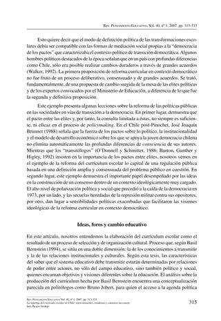 Rev. Pensamiento Educativo, Vol. 40, nº 1, 2007. pp. 313-333
315
Rev. Pensamiento Educativo, Vol. 40, nº 1, 2007. pp. 313-333
La reforma del currículo escolar en Chile: entre tensiones creadoras y consenso necesario
Inés Picazo Verdejo
Esto quiere decir que el modo de definición política de las transformaciones esco-
lares debía ser compatible con las formas de mediación social propias a la “democracia
de los pactos” que caracterizaba el contexto político de transición democrática.Algunos
hombres políticos destacados de la época señalan que en un país con profundas diferencias
como Chile, sólo era posible realizar cambios duraderos a través de grandes acuerdos
(Walker, 1992). La primera proposición de reforma curricular en contexto democrático
no fue fruto de un proceso deliberativo, consensuado y de grandes acuerdos. Se trató,
fundamentalmente, de una propuesta de cambio surgida de la mesa de las elites políticas
y de los expertos convocados por el Ministerio de Educación, a diferencia de lo que fue
la segunda y definitiva proposición.
Este ejemplo presenta algunas lecciones sobre la reforma de las políticas públicas
en las sociedades en vías de transición a la democracia. En primer lugar, demuestra que
el pacto entre las elites y, por tanto, la consulta limitada a éstas, no siempre es suficien-
te, ni eficaz en el proceso de policymaking. En el Chile post-Pinochet, José Joaquín
Brunner (1988) señala que la fuerza de los pactos sobre lo político, la institucionalidad
y el modelo de desarrollo económico sobre los que se apoya la joven democracia chilena
no elimina automáticamente las profundas diferencias de consciencia de sus autores.
Mientras que los “transitólogos” (O’Donnell y Schmitter, 1986; Burton, Gunther y
Higley, 1992) insisten en la importancia de los pactos entre elites, nosotros vemos en
el ejemplo de la reforma del currículum escolar lo capital de una regulación pública
basada en una definición amplia y consensuada del problema público en cuestión. En
segundo lugar, este ejemplo demuestra el importante papel desempeñado por las ideas
en la construcción de un consenso dentro de un contexto ideológicamente muy cargado.
El alto nivel de polarización política y social que precedió a la caída de la democracia en
1973, por un lado, y las secuelas heredadas de la represión militar contra sus opositores,
por otro, dan lugar a sensibilidades políticas exacerbadas que facilitaron las visiones
ideológicas de la reforma curricular en contexto democrático.
Ideas, foros y cambio educativo
En este artículo, nosotros entendemos la elaboración del currículum escolar como el
resultado de un proceso de selección y de organización cultural. Proceso que, según Basil
Bernstein (1994), se sitúa en una doble dimensión: la de los conocimientos a transmitir
y la de las relaciones institucionales y culturales. Según esta tesis, las características
del saber que el sistema educativo debe transmitir estarán determinadas por relaciones
de poder entre actores, no sólo del campo educativo, sino también político y social,
quienes encarnan objetivos y visiones diferentes sobre la educación. El análisis sobre la
producción del currículum hecha por Basil Bernstein encuentra una conceptualización
parecida en politólogos como Bruno Jobert, para quien el acceso a la agenda política
 
