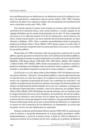 inés picazo verdejo
316
Rev. Pensamiento Educativo, Vol. 40, nº 1, 2007. pp. 313-333
La reforma del currículo escolar en Chile: entre tensiones creadoras y consenso necesario
Inés Picazo Verdejo
de un problema pasa por un doble proceso: de definición social de la realidad en cues-
tión y de negociación y compromiso entre los actores (Jobert, 1992, 1995). Nosotros
trataremos de aplicar este esquema al análisis del caso particular de la producción del
nuevo currículum escolar entre 1990 y 1996.
Este artículo muestra la manera como emerge un consenso sobre la reforma del
currículum de la educación básica, entre actores políticos y sociales cargados de un
equipaje ideológico que les oponía desde principios de los años 70. Para comprender
este proceso no es suficiente analizar el rol de las instituciones y de los intereses. En
efecto, resulta crucial recurrir a un tercer elemento del neoinstitucionalismo: las ideas
(Steinmo y Kathleen, 1992). Vamos a abordar esta problemática desde la perspectiva
propuesta por Bruno Jobert y Pierre Muller (1987) quienes ponen el acento sobre el
poder de un referente compartido entre los actores presentes en un sector y en el cambio
de una política pública.
Desde finales de 1980, la literatura sobre las perspectivas cognitivas de la acción
pública, aquellas que ponen en relación las ideas con la elaboración de políticas públicas,
ha ganado progresivamente un espacio importante en el análisis de la acción del Estado
(Bradford, 1998; Braun y Busch, 1999; Hall, 1985, 1989; Jobert y Muller, 1987; Sabatier
y Jenkins-Smith, 1993; Muller, 2005). Desde esta perspectiva, las políticas educativas
pueden ser analizadas como fundadas sobre un sistema de valores cognitivos, simbólicos,
normativos, que habrían inspirado la acción de los actores políticos y sociales.
En El Estado en acción, Bruno Jobert y Pierre Muller (1987: 65) definen este siste-
ma como el referente –référentiel– de una política pública o como la representación que
se tiene del sector así como de su lugar y de su papel en la sociedad. De modo que los
actores van a organizar su percepción del sector, van a confrontar sus soluciones y van
a definir sus proposiciones de acción en relación a esta imagen. El referente global será
entonces la representación global alrededor de la cual van a ordenarse y jerarquizarse
las diferentes representaciones sectoriales, como la de educación, por ejemplo. Bruno
Jobert y Pierre Muller (1987: 68) definen otro tipo de referente, esta vez sectorial, como
la imagen dominante del sector, de la disciplina o de la profesión. En nuestro análisis,
la noción de referente es muy útil pues ésta no supone que existe necesariamente un
consenso entre los actores que integran el sector educativo, sino que permite delimitar las
fronteras intelectuales dentro de las que se desarrollarán las diferencias. Lo importante
es conocer no sólo la naturaleza de esas diferencias, sus fundamentos, los actores que
las portan, sino las vías que adoptan para ser expresadas.
Durante el gobierno del Presidente Patricio Aylwin (1990-1994) la confrontación
sobre la reforma se desarrolla abiertamente en la plaza pública haciéndose visible,
fundamentalmente, a través de la prensa escrita. A partir de 1994 las diferencias se
enmarcan al interior de las fronteras de dos foros creados por el gobierno de Eduardo
 