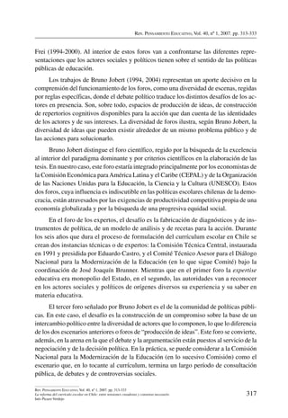 Rev. Pensamiento Educativo, Vol. 40, nº 1, 2007. pp. 313-333
317
Rev. Pensamiento Educativo, Vol. 40, nº 1, 2007. pp. 313-333
La reforma del currículo escolar en Chile: entre tensiones creadoras y consenso necesario
Inés Picazo Verdejo
Frei (1994-2000). Al interior de estos foros van a confrontarse las diferentes repre-
sentaciones que los actores sociales y políticos tienen sobre el sentido de las políticas
públicas de educación.
Los trabajos de Bruno Jobert (1994, 2004) representan un aporte decisivo en la
comprensión del funcionamiento de los foros, como una diversidad de escenas, regidas
por reglas específicas, donde el debate político traduce los distintos desafíos de los ac-
tores en presencia. Son, sobre todo, espacios de producción de ideas, de construcción
de repertorios cognitivos disponibles para la acción que dan cuenta de las identidades
de los actores y de sus intereses. La diversidad de foros ilustra, según Bruno Jobert, la
diversidad de ideas que pueden existir alrededor de un mismo problema público y de
las acciones para solucionarlo.
Bruno Jobert distingue el foro científico, regido por la búsqueda de la excelencia
al interior del paradigma dominante y por criterios científicos en la elaboración de las
tesis. En nuestro caso, este foro estaría integrado principalmente por los economistas de
la Comisión Económica paraAmérica Latina y el Caribe (CEPAL) y de la Organización
de las Naciones Unidas para la Educación, la Ciencia y la Cultura (UNESCO). Estos
dos foros, cuya influencia es indiscutible en las políticas escolares chilenas de la demo-
cracia, están atravesados por las exigencias de productividad competitiva propia de una
economía globalizada y por la búsqueda de una progresiva equidad social.
En el foro de los expertos, el desafío es la fabricación de diagnósticos y de ins-
trumentos de política, de un modelo de análisis y de recetas para la acción. Durante
los seis años que dura el proceso de formulación del currículum escolar en Chile se
crean dos instancias técnicas o de expertos: la Comisión Técnica Central, instaurada
en 1991 y presidida por Eduardo Castro, y el Comité Técnico Asesor para el Diálogo
Nacional para la Modernización de la Educación (en lo que sigue Comité) bajo la
coordinación de José Joaquín Brunner. Mientras que en el primer foro la expertise
educativa era monopolio del Estado, en el segundo, las autoridades van a reconocer
en los actores sociales y políticos de orígenes diversos su experiencia y su saber en
materia educativa.
El tercer foro señalado por Bruno Jobert es el de la comunidad de políticas públi-
cas. En este caso, el desafío es la construcción de un compromiso sobre la base de un
intercambio político entre la diversidad de actores que lo componen, lo que lo diferencia
de los dos escenarios anteriores o foros de “producción de ideas”. Este foro se convierte,
además, en la arena en la que el debate y la argumentación están puestos al servicio de la
negociación y de la decisión política. En la práctica, se puede considerar a la Comisión
Nacional para la Modernización de la Educación (en lo sucesivo Comisión) como el
escenario que, en lo tocante al currículum, termina un largo período de consultación
pública, de debates y de controversias sociales.
 