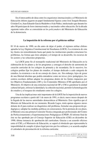 inés picazo verdejo
318
Rev. Pensamiento Educativo, Vol. 40, nº 1, 2007. pp. 313-333
La reforma del currículo escolar en Chile: entre tensiones creadoras y consenso necesario
Inés Picazo Verdejo
En el intercambio de ideas entre los organismos internacionales y el Ministerio de
Educación chileno jugaron un papel fundamental figuras como José Joaquín Brunner,
Cristián Cox, Juan Eduardo García-Huidobro o Iván Núñez, intelectuales que durante los
años 80 participan de foros internacionales y nacionales sobre educación. En la década
siguiente todos ellos se convertirán en los policymakers del Ministerio de Educación
de la democracia.
La imposición de la reforma por el gobierno militar
El 10 de marzo de 1990, un día antes de dejar el poder, el régimen militar chileno
aprueba la Ley Orgánica Constitucional de Enseñanza (LOCE). La existencia de esta
ley ilustra sin remordimiento hasta qué punto las instituciones pueden estructurar los
problemas, las formas que éstos adoptan y el tiempo de su desarrollo, los recursos de
los actores y las soluciones propuestas.
La LOCE pone fin al monopolio tradicional del Ministerio de Educación en la
elaboración de los planes y de los programas y consagra el derecho de autonomía de
creación curricular de los colegios de primaria y de secundaria. En lo sucesivo, los
colegios podían fijar los planes de estudios, el tiempo dedicado a cada categoría de
estudios, la existencia o no de un consejo de clases, etc. Sin embargo, lejos de gozar
de una libertad absoluta que podría entenderse como un laissez-faire pedagógico, los
centros escolares debían adaptar los programas dentro de los límites impuestos por
los Objetivos Fundamentales (OF) y los Contenidos Mínimos (CM) aprobados por el
Ministerio. El objetivo de una estructura nacional de OF y CM es garantizar la unidad
cultural del país, reforzar la identidad y la cohesión nacional, permitir la homologación
de estudios y el traspaso de estudiantes entre los colegios.
Una de las implicaciones más importantes de la LOCE fue la imposición de nuevos
programas escolares a partir del 1 de enero de 1991, es decir, nueve meses después de
la llegada de las nuevas autoridades democráticas al Ministerio. Esto significa que el
Ministro de Educación de ese momento, Ricardo Lagos, tenía apenas algunos meses
delante de él para realizar un diagnóstico del problema, formular una proposición pe-
dagógica y adoptar las medidas políticas en consecuencia. En la premura de ese plazo,
el Ministro crea una primera Comisión Técnica integrada por profesionales del Centro
de Perfeccionamiento y Experimentaciones Pedagógicas (CPEIP). El informe final de
éste no fue aprobado por el Consejo Superior de Educación (CSE) en diciembre de
1990, última instancia de aprobación del currículum. Gracias a un acuerdo oficioso
entre el CSE y el Ministerio de Educación, se superó el obstáculo que representaba la
imposibilidad de cumplir el plazo legal previsto por los militares y se acuerda ampliar
el calendario de presentación de la reforma curricular.
 