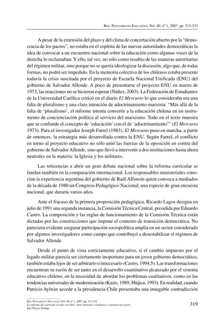 Rev. Pensamiento Educativo, Vol. 40, nº 1, 2007. pp. 313-333
319
Rev. Pensamiento Educativo, Vol. 40, nº 1, 2007. pp. 313-333
La reforma del currículo escolar en Chile: entre tensiones creadoras y consenso necesario
Inés Picazo Verdejo
A pesar de la extensión del plazo y del clima de concertación abierto por la “demo-
cracia de los pactos”, no estaba en el espíritu de las nuevas autoridades democráticas la
idea de convocar a un encuentro nacional sobre la educación como algunas voces de la
derecha lo reclamaban.Y ello, tal vez, no sólo como resabio de las maneras autoritarias
del régimen militar, sino porque no se quería ideologizar la discusión, algo que, de todas
formas, no podrá ser impedido. En la memoria colectiva de los chilenos estaba presente
todavía la crisis suscitada por el proyecto de Escuela Nacional Unificada (ENU) del
gobierno de Salvador Allende. A poco de presentarse el proyecto ENU en marzo de
1973, las reacciones no se hicieron esperar (Núñez, 2003). La Federación de Estudiantes
de la Universidad Católica criticó en el diario El Mercurio lo que consideraba era una
falta de pluralismo y una clara intención de adoctrinamiento marxista: “Más allá de la
falta de ‘pluralismo’, el informe intenta convertir a la educación chilena en un instru-
mento de concienciación política al servicio del marxismo. Todo en el texto muestra
que se confunde el concepto de ‘educación’ con el de ‘adoctrinamiento’” (El Mercurio
1973). Para el investigador Joseph Farrel (1983), El Mercurio puso en marcha, a partir
de entonces, la estrategia más desarrollada contra la ENU. Según Farrel, el conflicto
en torno al proyecto educativo no sólo unió las fuerzas de la oposición en contra del
gobierno de SalvadorAllende, sino que llevó a intervenir a dos instituciones hasta ahora
neutrales en la materia: la Iglesia y los militares.
Las reticencias a abrir un gran debate nacional sobre la reforma curricular se
fundan también en la comparación internacional. Los responsables ministeriales cono-
cían la experiencia argentina del gobierno de Raúl Alfonsín quien convoca a mediados
de la década de 1980 un Congreso Pedagógico Nacional, una especie de gran encuesta
nacional, que duraría varios años.
Ante el fracaso de la primera proposición pedagógica, Ricardo Lagos designa en
julio de 1991 una segunda instancia, la Comisión Técnica Central, presidida por Eduardo
Castro. La composición y las reglas de funcionamiento de la Comisión Técnica están
dictadas por las constricciones que impone el contexto de transición democrática. No
pareciera evidente asegurar participación sociopolítica amplia en un sector considerado
por algunos investigadores como campo que contribuyó a desestabilizar el régimen de
Salvador Allende.
Desde el punto de vista estrictamente educativo, si el cambio impuesto por el
legado militar parecía ser ciertamente inoportuno para un joven gobierno democrático,
también estaba lejos de ser arbitrario o innecesario (Castro, 1994:5). Las transformaciones
encuentran su razón de ser tanto en el desarrollo cuantitativo alcanzado por el sistema
educativo chileno, en la necesidad de abordar los problemas cualitativos, como en las
tendencias universales de modernización (Kazis, 1989; Mújica, 1993). En realidad, cuando
Patricio Aylwin accede a la presidencia Chile presentaba una innegable contradicción
 