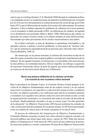 inés picazo verdejo
320
Rev. Pensamiento Educativo, Vol. 40, nº 1, 2007. pp. 313-333
La reforma del currículo escolar en Chile: entre tensiones creadoras y consenso necesario
Inés Picazo Verdejo
entre lo que el sociólogo británico T. H. Marshall (1950) llamaría la ciudadanía política
y la ciudadanía social. Las modernizaciones de naturaleza neoliberal puestas en marcha
por los Chicago boys desmantelaron el sistema de protección social del que gozó Chile
hasta 1973 y que le diferenciaba de muchos de los países del subcontinente. En materia
educativa, si bien se habían superado los problemas de cobertura en el sector primario
y en el secundario se había alcanzado el 80%, las deficiencias de calidad y de equidad
en su distribución eran profundas (Mena y Bellei, 1998). Deficiencias que sufrían, en
particular, los centros escolares rurales y los urbanos situados en zonas desfavorecidas,
frecuentados por niños provenientes de los niveles socioeconómicos más pobres.
En el plano curricular, se trata de abandonar el aprendizaje enciclopédico y de
aprender a pensar, a analizar, a resolver problemas; se trata menos de “inculcar valo-
res” que de aumentar la capacidad moral de las personas para “discernir entre valores”
(García-Huidobro, 1998: 8).
De manera que, en un primer momento, la reforma del currículum escolar de los
años 90 se pone en marcha como respuesta pública a un imperativo legal herencia de los
militares. En un segundo momento, la reforma pasa a ser percibida como necesaria por
la clase política y la comunidad educativa. Ello no impedirá, sin embargo, la aparición
de reacciones fuertemente críticas de parte de algunos que incluso habían participado
en el proceso de discusión inicial abierto por el Ministerio.
Hacia una primera definición de la reforma curricular
y la creación de una coyuntura crítica nacional
Bajo la presidencia de Eduardo Castro, la Comisión Técnica Central propone la di-
visión de los Objetivos Fundamentales entre los de carácter vertical y los de carácter
transversal. Los primeros son específicos a cada nivel del sistema escolar y establecen
los fines, los objetivos generales y las condiciones para salir de la enseñanza primaria
y secundaria. Los segundos van a afectar a todos los cursos del sistema escolar y a toda
la organización del currículum y se convertirán más tarde en el centro de discordia de
la reforma. Tradicionalmente asociados a lo que se conoce como “los fines generales
de la educación”, los Objetivos Transversales (OT) buscan conformar las actitudes de
vida y la ética personal del estudiante. En un primer tiempo, los OT fueron presentados
como un conjunto de valores guía y de temas a proponer en la sala de clase.
El proceso de elaboración del Anteproyecto de Objetivos Fundamentales y
Contenidos Mínimos encuentra su punto más crítico durante la etapa de consulta y de
discusión públicas que tienen lugar entre marzo y agosto de 1992. Nada más hacerse
público el Anteproyecto el 14 de marzo de 1992 a través de una conferencia de prensa,
las reacciones políticas y sociales comenzaron. El tema de los Objetivos Transversales
 