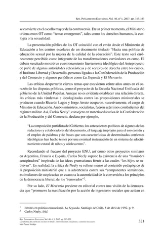 Rev. Pensamiento Educativo, Vol. 40, nº 1, 2007. pp. 313-333
321
Rev. Pensamiento Educativo, Vol. 40, nº 1, 2007. pp. 313-333
La reforma del currículo escolar en Chile: entre tensiones creadoras y consenso necesario
Inés Picazo Verdejo
se convierte en el escollo mayor de la controversia. En un primer momento, el Ministerio
ordena estos OT como “temas emergentes”, tales como los derechos humanos, la eco-
logía o la sexualidad.
La presentación pública de los OT coincidió con el envío desde el Ministerio de
Educación a los centros escolares de un documento titulado “Hacia una política de
educación sexual por la mejora de la calidad de la educación”. Este texto será erró-
neamente percibido como integrante de las transformaciones curriculares en curso. El
debate suscitado mostró un cuestionamiento fuertemente ideológico del Anteproyecto
de parte de algunas autoridades eclesiásticas y de sectores de derecha entre los cuales,
el Instituto Libertad y Desarrollo, personas ligadas a la Confederación de la Producción
y del Comercio y algunos periódicos como La Segunda y El Mercurio.
Las críticas despertaron ciertos temas que estuvieron veinte años antes en el co-
razón de las disputas políticas, como el proyecto de la Escuela Nacional Unificada del
gobierno de la Unidad Popular. Aunque no es evidente establecer una relación directa,
las críticas más virulentas e ideologizadas contra las proposiciones ministeriales se
producen cuando Ricardo Lagos y Jorge Arrate ocuparon, sucesivamente, el cargo de
Ministro de Educación.Ambos ministros, socialistas, fueron acérrimos combatientes del
régimen militar.Así, Carlos Neely1, consejero en materia educativa de la Confederación
de la Producción y del Comercio, declara por ejemplo,
“La composición partidista del Gobierno, los antecedentes políticos de algunos de los
redactores y colaboradores del documento, el lenguaje impropio para el uso común y
el empleo de palabras y de frases que son características de determinadas corrientes
ideológicas han hecho temer por una eventual instauración de un sistema de adoctri-
namiento estatal de niños y adolescentes”.
Recordando el fracaso del proyecto ENU, así como otros proyectos similares
en Argentina, Francia o España, Carlos Neely supone la existencia de una “maniobra
conspiradora” inspirada de las ideas gramscianas frente a las cuales “los hijos se su-
blevan”. En realidad, la crítica de Neely se refiere menos al contenido pedagógico de
la proposición ministerial que a la advertencia contra sus “componentes semánticos,
estimulantes de suspicacias en cuanto a la autenticidad de la conversión a los principios
de la democracia liberal, de los “renovados”2.
Por su lado, El Mercurio previene en editorial contra una visión de la democra-
cia que “promueve la masificación por la acción de ingenieros sociales que actúan en
1	 Errores en política educacional. La Segunda, Santiago de Chile, 8 de abril de 1992, p. 9.
2	 Carlos Neely, ibíd.
 
