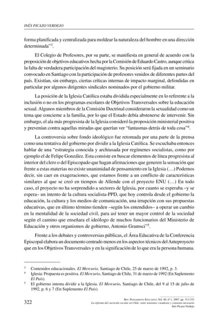 inés picazo verdejo
322
Rev. Pensamiento Educativo, Vol. 40, nº 1, 2007. pp. 313-333
La reforma del currículo escolar en Chile: entre tensiones creadoras y consenso necesario
Inés Picazo Verdejo
forma planificada y centralizada para moldear la naturaleza del hombre en una dirección
determinada”3.
El Colegio de Profesores, por su parte, se manifiesta en general de acuerdo con la
proposición de objetivos educativos hecha por la Comisión de Eduardo Castro, aunque critica
la falta de verdadera participación del magisterio. Su posición será fijada en un seminario
convocado en Santiago con la participación de profesores venidos de diferentes partes del
país. Existían, sin embargo, ciertas críticas internas de impacto marginal, defendidas en
particular por algunos dirigentes sindicales nominados por el gobierno militar.
La posición de la Iglesia Católica estaba dividida especialmente en lo referente a la
inclusión o no en los programas escolares de Objetivos Transversales sobre la educación
sexual.Algunos miembros de la Comisión Doctrinal consideraron la sexualidad como un
tema que concierne a la familia, por lo que el Estado debía abstenerse de intervenir. Sin
embargo, el ala más progresista de la Iglesia consideró la proposición ministerial positiva
y prevenían contra aquellas miradas que querían ver “fantasmas detrás de toda cosa”4.
La controversia sobre fondo ideológico fue retomada por una parte de la prensa
como una tentativa del gobierno por dividir a la Iglesia Católica. Se escuchaba entonces
hablar de una “estrategia conocida y archiusada por regímenes socialistas, como por
ejemplo el de Felipe González. Esta consiste en buscar elementos de línea progresista al
interior del clero o del Episcopado que hagan afirmaciones que generen la sensación que
frente a estas materias no existe unanimidad de pensamiento en la Iglesia (…) Podemos
decir, sin caer en exageraciones, que estamos frente a un conflicto de características
similares al que se creó en tiempos de Allende con el proyecto ENU (…) En todo
caso, el proyecto no ha sorprendido a sectores de Iglesia, por cuanto se esperaba –y se
espera– un intento de la cultura socialista-PPD, que hoy controla desde el gobierno la
educación, la cultura y los medios de comunicación, una irrupción con sus propuestas
educativas, que en último término tienden –según los entendidos– a operar un cambio
en la mentalidad de la sociedad civil, para así tener un mayor control de la sociedad
según el camino que enseñara el ideólogo de muchos funcionarios del Ministerio de
Educación y otros organismos de gobierno, Antonio Gramsci”5.
Frente a los debates y controversias públicas, el Área Educativa de la Conferencia
Episcopal elabora un documento centrado menos en los aspectos técnicos delAnteproyecto
que en los Objetivos Transversales y en la significación de lo que era la persona humana.
3	 Contenidos educacionales. El Mercurio, Santiago de Chile, 25 de marzo de 1992, p. 3.
4	 Iglesia: Propuesta es positiva. El Mercurio, Santiago de Chile, 31 de marzo de 1992 (En Suplemento
El País).
5	 El gobierno intenta dividir a la Iglesia. El Mercurio, Santiago de Chile, del 9 al 15 de julio de
1992, p. 6 y 7 (En Suplemento El País).
 