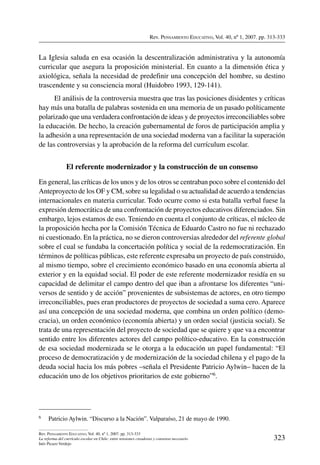Rev. Pensamiento Educativo, Vol. 40, nº 1, 2007. pp. 313-333
323
Rev. Pensamiento Educativo, Vol. 40, nº 1, 2007. pp. 313-333
La reforma del currículo escolar en Chile: entre tensiones creadoras y consenso necesario
Inés Picazo Verdejo
La Iglesia saluda en esa ocasión la descentralización administrativa y la autonomía
curricular que asegura la proposición ministerial. En cuanto a la dimensión ética y
axiológica, señala la necesidad de predefinir una concepción del hombre, su destino
trascendente y su consciencia moral (Huidobro 1993, 129-141).
El análisis de la controversia muestra que tras las posiciones disidentes y críticas
hay más una batalla de palabras sostenida en una memoria de un pasado políticamente
polarizado que una verdadera confrontación de ideas y de proyectos irreconciliables sobre
la educación. De hecho, la creación gubernamental de foros de participación amplia y
la adhesión a una representación de una sociedad moderna van a facilitar la superación
de las controversias y la aprobación de la reforma del currículum escolar.
El referente modernizador y la construcción de un consenso
En general, las críticas de los unos y de los otros se centraban poco sobre el contenido del
Anteproyecto de los OF y CM, sobre su legalidad o su actualidad de acuerdo a tendencias
internacionales en materia curricular. Todo ocurre como si esta batalla verbal fuese la
expresión democrática de una confrontación de proyectos educativos diferenciados. Sin
embargo, lejos estamos de eso. Teniendo en cuenta el conjunto de críticas, el núcleo de
la proposición hecha por la Comisión Técnica de Eduardo Castro no fue ni rechazado
ni cuestionado. En la práctica, no se dieron controversias alrededor del referente global
sobre el cual se fundaba la concertación política y social de la redemocratización. En
términos de políticas públicas, este referente expresaba un proyecto de país construido,
al mismo tiempo, sobre el crecimiento económico basado en una economía abierta al
exterior y en la equidad social. El poder de este referente modernizador residía en su
capacidad de delimitar el campo dentro del que iban a afrontarse los diferentes “uni-
versos de sentido y de acción” provenientes de subsistemas de actores, en otro tiempo
irreconciliables, pues eran productores de proyectos de sociedad a suma cero. Aparece
así una concepción de una sociedad moderna, que combina un orden político (demo-
cracia), un orden económico (economía abierta) y un orden social (justicia social). Se
trata de una representación del proyecto de sociedad que se quiere y que va a encontrar
sentido entre los diferentes actores del campo político-educativo. En la construcción
de esa sociedad modernizada se le otorga a la educación un papel fundamental: “El
proceso de democratización y de modernización de la sociedad chilena y el pago de la
deuda social hacia los más pobres –señala el Presidente Patricio Aylwin– hacen de la
educación uno de los objetivos prioritarios de este gobierno”6.
6	 Patricio Aylwin. “Discurso a la Nación”. Valparaíso, 21 de mayo de 1990.
 