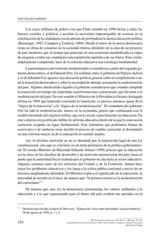 inés picazo verdejo
324
Rev. Pensamiento Educativo, Vol. 40, nº 1, 2007. pp. 313-333
La reforma del currículo escolar en Chile: entre tensiones creadoras y consenso necesario
Inés Picazo Verdejo
Los cinco millones de pobres con que Chile contaba en 1990 llevan a todas las
fuerzas sociales y políticas a acordar la necesidad impostergable de avanzar en la
construcción de la ciudadanía social además de profundizar la democratización política
(Boeninger, 1997; Campero y Cortázar 1988). Desde el inicio de la nueva democracia
reina un clima de consenso en la sociedad chilena alrededor de la idea de un proyecto
de país moderno, que al tiempo que participa de una economía mundializada es capaz
de asegurar a todos sus ciudadanos una repartición equitativa de sus frutos. Esta visión,
ampliamente compartida, hace de la reforma educativa una estrategia fundamental.
La preeminencia del referente modernizador es manifiesta a partir del segundo go-
bierno democrático, el de Eduardo Frei. En realidad, entre el gobierno de PatricioAylwin
y el de Eduardo Frei aparece una discusión política general sobre el cumplimiento o no
de la transición democrática y sobre la necesidad de abordar seriamente la modernización
del país. Algunos intelectuales ligados al gobierno consideraron que estando cumplida
la transición era tiempo de emprender transformaciones estructurales que llevasen a la
modernización del país. En este sentido el Ministro de la Presidencia GenaroArriagada
afirma en 1994 que habiendo concluido la transición, es preciso entonces pasar de la
“lógica de la transición” a la “lógica de la modernización”. El estandarte del gobierno
Frei ha sido la modernización, menos en la economía, puesto que continuaría con el
modelo heredado del régimen militar, que en lo social, especialmente en educación. En
este contexto era justificado hablar de reforma educativa dentro de la que la innovación
curricular ocupaba un lugar fundamental. Este fenómeno que podríamos llamar de
matrioskas o de muñecas rusas facilitó el proceso de cambio curricular al disimularlo
en una reforma mayor, la de la educación en sentido amplio.
Así, la reforma curricular ya no es abordada por la imposición legal de una ley
constitucional, sino que se convierte en un tema prioritario de la política gubernamen-
tal. El mismo Ministro de Hacienda Eduardo Aninat (1994) precisa que la educación
era la clave en los desafíos de desarrollo y de inserción internacional del país, hasta el
punto que la austeridad fiscal exaltada por el gobierno no afectaría al sector educativo.
Algunas semanas antes de los informes del Comité y de la Comisión, Aninat hace
suyos los problemas educativos y los lanza a la esfera pública nacional a través de un
discurso ampliamente difundido. El Ministro explica el significado de la educación, la
necesidad de invertir en el área, de manera que “la primera (tarea) es la modernización
del currículum”7.
De manera que, una vez la democracia reinstaurada, los valores atribuidos a la
educación y a lo que representaba para el futuro del país estaban tan anclados en la
7	 Declaraciones hechas al diario El Mercurio. “Educación, clave entre prioridades socioeconómicas”.
30 de agosto de 1994, p. 1 y 5.
 