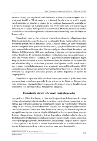 Rev. Pensamiento Educativo, Vol. 40, nº 1, 2007. pp. 313-333
325
Rev. Pensamiento Educativo, Vol. 40, nº 1, 2007. pp. 313-333
La reforma del currículo escolar en Chile: entre tensiones creadoras y consenso necesario
Inés Picazo Verdejo
sociedad chilena que ningún actor del subsistema político educativo se oponía ni a la
reforma de los OF y CM, ni menos a la reforma de la educación en sentido amplio.
Las divergencias se situarían al interior de los límites de la concepción avanzada por
la Comisión Técnica y en la manera como esta proposición había sido conducida, en
particular por la falta de participación en la elaboración. De hecho, la discusión política
se centraba en las secciones generales del documento ministerial y sobre los Objetivos
Transversales.
En cualquier caso, la crisis vivida por el subsistema educativo en la primera mitad
de la década permitió, en cierto modo, la socialización de una buena parte de las ideas
presentadas por la Comisión de Eduardo Castro.Apareció, además, un factor fundamental
de naturaleza política que generó un nuevo escenario y que permitió insertar en la agenda
gubernamental el cambio educativo. Sin reserva alguna, el cambio de Presidente y de
Ministro de Educación en 1994 no es anodino en el giro que experimenta la estrategia
política de reforma del currículum. En efecto, con la elección de nuevas autoridades se
abrió una “ventana política” (Kingdon, 1984) que permitió relanzar el proceso. Según
Kingdon, las variaciones en el estado de ánimo nacional, las alternancias parlamentarias
o de administración y las presiones de grupos de interés pueden transformar de manera
más o menos profunda la naturaleza y los actores del juego político (Kingdon, 1984).
Coincidimos con Kingdon en que esta “corriente política” favoreció la redefinición del
problema y de sus posibles soluciones gracias a un cambio de parte de los actores del
campo político.
En definitiva, a partir de 1994, al mismo tiempo que cambia el gobierno se asiste
a un cambio de actitudes en particular frente al tema de los Objetivos Transversales.
Estas condiciones emergentes favorecerán, en cierto modo, el proceso de reflexión, de
intercambio y de aprobación final de la reforma educativa.
Concertación plural y reforma del currículum escolar
La experiencia fallida de reforma y la capacidad de aprendizaje de los actores del campo
político-administrativo educativo explica la puesta en práctica de una estrategia de acción
pública que podríamos calificar de concertación plural o de “ajuste mutuo” (Majone,
1986). De esta manera, el nuevo Presidente Eduardo Frei buscó promover la construc-
ción de un consenso al interior de foros de discusión técnica y de arenas de negociación
sociopolítica en los que se asegura la pluralidad política, la representación de intereses
distintos y las posiciones disidentes. Se trata de desplazar el debate sobre la educación
desde la controvertida plaza pública hacia un marco institucional a vocación inclusiva,
creado por el propio gobierno. Probablemente, esta estrategia tampoco hubiese logrado
el éxito esperado si los debates al interior de esos escenarios no se hubiesen limitado al
interior de las fronteras de un referente modernizador sobre la educación.
 