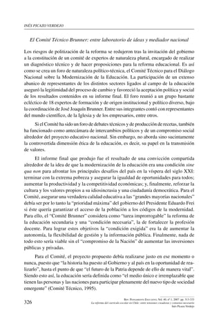 inés picazo verdejo
326
Rev. Pensamiento Educativo, Vol. 40, nº 1, 2007. pp. 313-333
La reforma del currículo escolar en Chile: entre tensiones creadoras y consenso necesario
Inés Picazo Verdejo
El Comité Técnico Brunner: entre laboratorio de ideas y mediador nacional
Los riesgos de politización de la reforma se redujeron tras la invitación del gobierno
a la constitución de un comité de expertos de naturaleza plural, encargado de realizar
un diagnóstico técnico y de hacer proposiciones para la reforma educacional. Es así
como se crea un foro de naturaleza político-técnica, el Comité Técnico para el Diálogo
Nacional sobre la Modernización de la Educación. La participación de un extenso
abanico de representantes de los distintos sectores ligados al campo de la educación
aseguró la legitimidad del proceso de cambio y favoreció la aceptación política y social
de los resultados contenidos en su informe final. El foro reunió a un grupo bastante
ecléctico de 18 expertos de formación y de origen institucional y político diverso, bajo
la coordinación de José Joaquín Brunner. Entre sus integrantes contó con representantes
del mundo científico, de la Iglesia y de los empresarios, entre otros.
Si el Comité ha sido un foro de debates técnicos y de producción de recetas, también
ha funcionado como antecámara de intercambios políticos y de un compromiso social
alrededor del proyecto educativo nacional. Sin embargo, no aborda sino sucintamente
la controvertida dimensión ética de la educación, es decir, su papel en la transmisión
de valores.
El informe final que produjo fue el resultado de una convicción compartida
alrededor de la idea de que la modernización de la educación era una condición sine
qua non para afrontar los principales desafíos del país en la víspera del siglo XXI:
terminar con la extrema pobreza y asegurar la igualdad de oportunidades para todos;
aumentar la productividad y la competitividad económicas; y, finalmente, reforzar la
cultura y los valores propios a su idiosincrasia y una ciudadanía democrática. Para el
Comité, asegurar una verdadera calidad educativa a las “grandes mayorías nacionales”
debía ser por lo tanto la “prioridad máxima” del gobierno del Presidente Eduardo Frei
si éste quería garantizar el acceso de la población a los códigos de la modernidad.
Para ello, el “Comité Brunner” considera como “tarea improrrogable” la reforma de
la educación secundaria y una “condición necesaria”, la de fortalecer la profesión
docente. Para lograr estos objetivos la “condición exigida” era la de aumentar la
autonomía, la flexibilidad de gestión y la información pública. Finalmente, nada de
todo esto sería viable sin el “compromiso de la Nación” de aumentar las inversiones
públicas y privadas.
Para el Comité, el proyecto propuesto debía realizarse justo en ese momento o
nunca, puesto que “la historia ha puesto al Gobierno y al país en la oportunidad de rea-
lizarlo”, hasta el punto de que “el futuro de la Patria depende de ello de manera vital”.
Siendo esto así, la educación sería definida como “el medio único e irremplazable que
tienen las personas y las naciones para participar plenamente del nuevo tipo de sociedad
emergente” (Comité Técnico, 1995).
 