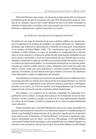Rev. Pensamiento Educativo, Vol. 40, nº 1, 2007. pp. 313-333
327
Rev. Pensamiento Educativo, Vol. 40, nº 1, 2007. pp. 313-333
La reforma del currículo escolar en Chile: entre tensiones creadoras y consenso necesario
Inés Picazo Verdejo
El Comité Brunner supo otorgar a la educación un lugar primordial en el proyecto
de modernización del país en las puertas del siglo XXI. Desde nuestro punto de vista,
una de las calidades mayores del Comité Brunner ha sido la de haber formulado un
referente modernizador en términos tales, que permitió que en él se reconocieran las
diferentes configuraciones cognitivas presentes en el sector.
La mediación: una operación de alquimia intelectual
El análisis de esta etapa de formulación de nuevas políticas públicas nos permite des-
tacar la importancia de la figura del mediador, ese agente intelectual, ese “alquimista”
ideológico que elaborará la representación o referente de la educación. Inspirándonos
en los trabajos de Pierre Muller (1985, 175), consideramos que la intervención del
mediador es doble. Primero, es capaz de decodificar la complejidad de la relación
entre el sector educativo y el proyecto global del país hasta hacerla inteligible al resto
de los actores concernidos a través de la presentación de una filosofía para la acción.
Segundo, el mediador es capaz de recodificar esa relación global-sectorial en normas y
en criterios de intervención pública. La formulación intelectual de esa relación global-
sectorial que cobrará sentido entre los actores integrantes del Comité fue tanto más
difícil y crucial cuanto que éstos pertenecían a corrientes políticas ideológicamente
opuestas. Ciertamente, la necesidad de tener que componer con actores tan autónomos
como heterogéneos explica la importancia del referente.
El mediador por excelencia en este proceso de decodificación-recodificación inte-
lectual que precedió a la reforma de la educación fue José Joaquín Brunner. La clave de
su éxito residió en su capacidad de ir más allá de los intereses corporativos o ideológicos
presentes en el sector y en el foro en cuestión. José Joaquín Brunner logró insertar una
proposición de reforma de acuerdo al referente global modernizador.
Sin embargo, si la existencia de un referente compartido fue importante en la
aprobación de los cambios, la integración al proceso de formulación técnica de inter-
locutores sociales y políticos situados al exterior de la arena gubernamental desarmó
las críticas de otro tiempo y facilitó la emergencia de un clima de gobernabilidad del
sector educativo.
Puede postularse que si el Comité Brunner ha sido un foro capaz de producir un
proyecto consensuado tras una crisis en el subsistema educativo es también porque no
aborda en profundidad la dimensión ética de la educación, aquella que fue el epicentro
de las controversias. Ciertamente, el “Informe Brunner” es bastante economicista, prag-
mático, instrumental, casi sin “alma”, casi sin ethos. Sin embargo, si el Comité hubiese
comenzado el trabajo desde otra lógica, es muy probable que no se hubiese llegado a un
acuerdo en tan corto plazo y ello por dos razones. Por un lado, debido a las dificultades
 