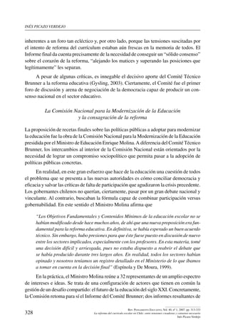 inés picazo verdejo
328
Rev. Pensamiento Educativo, Vol. 40, nº 1, 2007. pp. 313-333
La reforma del currículo escolar en Chile: entre tensiones creadoras y consenso necesario
Inés Picazo Verdejo
inherentes a un foro tan ecléctico y, por otro lado, porque las tensiones suscitadas por
el intento de reforma del currículum estaban aún frescas en la memoria de todos. El
Informe final da cuenta precisamente de la necesidad de conseguir un “sólido consenso”
sobre el corazón de la reforma, “alejando los matices y superando las posiciones que
legítimamente” les separan.
A pesar de algunas críticas, es innegable el decisivo aporte del Comité Técnico
Brunner a la reforma educativa (Gysling, 2003). Ciertamente, el Comité fue el primer
foro de discusión y arena de negociación de la democracia capaz de producir un con-
senso nacional en el sector educativo.
La Comisión Nacional para la Modernización de la Educación
y la consagración de la reforma
La proposición de recetas finales sobre las políticas públicas a adoptar para modernizar
la educación fue la obra de la Comisión Nacional para la Modernización de la Educación
presidida por el Ministro de Educación Enrique Molina.A diferencia del Comité Técnico
Brunner, los intercambios al interior de la Comisión Nacional están orientados por la
necesidad de lograr un compromiso sociopolítico que permita pasar a la adopción de
políticas públicas concretas.
En realidad, en este gran esfuerzo que hace de la educación una cuestión de todos
el problema que se presenta a las nuevas autoridades es cómo conciliar democracia y
eficacia y salvar las críticas de falta de participación que agudizaron la crisis precedente.
Los gobernantes chilenos no querían, ciertamente, pasar por un gran debate nacional y
vinculante. Al contrario, buscaban la fórmula capaz de combinar participación versus
gobernabilidad. En este sentido el Ministro Molina afirma que
“Los Objetivos Fundamentales y Contenidos Mínimos de la educación escolar no se
habían modificado desde hace muchos años, de ahí que una nueva proposición era fun-
damental para la reforma educativa. En definitiva, se había esperado un buen acuerdo
técnico. Sin embargo, hubo presiones para que éste fuese puesto en discusión de nuevo
entre los sectores implicados, especialmente con los profesores. En esta materia, tomé
una decisión difícil y arriesgada, pues no estaba dispuesto a reabrir el debate que
se había producido durante tres largos años. En realidad, todos los sectores habían
opinado y nosotros teníamos un registro detallado en el Ministerio de lo que íbamos
a tomar en cuenta en la decisión final” (Espínola y De Moura, 1999).
En la práctica, el Ministro Molina reúne a 32 representantes de un amplio espectro
de intereses e ideas. Se trata de una configuración de actores que tienen en común la
gestión de un desafío compartido: el futuro de la educación del siglo XXI. Concretamente,
la Comisión retoma para sí el Informe del Comité Brunner; dos informes resultantes de
 