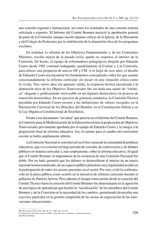 Rev. Pensamiento Educativo, Vol. 40, nº 1, 2007. pp. 313-333
329
Rev. Pensamiento Educativo, Vol. 40, nº 1, 2007. pp. 313-333
La reforma del currículo escolar en Chile: entre tensiones creadoras y consenso necesario
Inés Picazo Verdejo
una consulta regional e institucional, así como los resultados de una consulta externa
solicitada a expertos. El Informe del Comité Brunner mereció la aprobación general
de parte de la Comisión, aunque suscitó algunas críticas de la Iglesia, de la Masonería
y del Colegio de Profesores por la indefinición de la dimensión ética de los programas
escolares.
En realidad, la reforma de los Objetivos Fundamentales y de los Contenidos
Mínimos, escollo mayor de la pasada crisis, queda en suspenso al interior de la
Comisión. De hecho, el equipo de reformadores pedagógicos dirigido por Eduardo
Castro desde 1991 continuó trabajando, paralelamente al Comité y a la Comisión,
para ofrecer una propuesta de nuevos OF y CM. A lo largo de esos años, el desafío
de Eduardo Castro era encontrar los fundamentos conceptuales sobre los que asentar
consensuadamente la reforma curricular sin recaer en una situación crítica como
la vivida. Tras varios años sin aparente salida, la respuesta técnica encontrada a la
dimensión ética de los Objetivos Transversales fue sin duda una suerte de “veróni-
ca” elegante y políticamente irrevocable en un régimen democrático en proceso de
transición democrática. En un ejercicio de gimnasia semántica, la Comisión Técnica
presidida por Eduardo Castro recurre a las definiciones de valores recogidos en la
Declaración Universal de los Derechos del Hombre, en la Constitución chilena y en
la Ley Orgánica Constitucional de Enseñanza.
Frente a ese documento “sin alma” que parecía ser el Informe del Comité Brunner,
la Comisión para la Modernización de la Educación retoma la proposición de Objetivos
Transversales previamente aprobada por el equipo de Eduardo Castro y la integra a la
proposición final de reforma educativa. Así, el camino para el cambio del currículum
escolar se había ampliamente abierto.
La Comisión Nacional se convirtió así en el foro-arena de la comunidad de políticas
educativas, que va a concluir un largo período de consulta, de controversias y de debates
públicos en materia curricular y, más ampliamente, sobre la reforma educativa.Al igual
que el Comité Brunner, la importancia de la existencia de una Comisión Nacional fue
doble. Por un lado, permitió que los debates se desarrollaran al interior de un marco
nacional institucionalizado, de un espacio público pluralista cuya legitimidad residió en
la participación de todos los actores presentes en el sector. Por otro, evitó la confronta-
ción en la plaza pública como ocurrió en la iniciativa de reforma curricular durante el
gobierno de Patricio Aylwin. Pero además el tiempo transcurrido desde la creación del
Comité Técnico hasta la creación del Comité Brunner fue determinante en la aparición
de una lógica de aprendizaje que facilitó la “socialización” de los miembros del Comité
Brunner y de la Comisión en la necesidad de los cambios, permitiendo desarrollar una
expertise particular en la gestión compartida de las arenas de negociación de las inno-
vaciones educacionales.
 