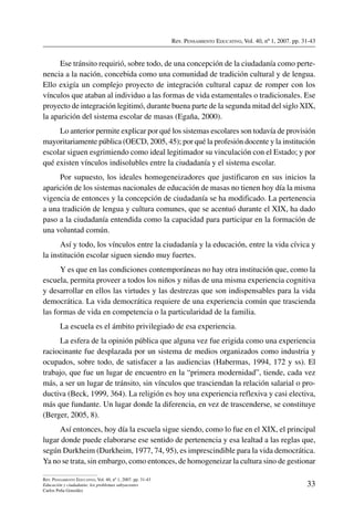 Rev. Pensamiento Educativo, Vol. 40, nº 1, 2007. pp. 31-43
33
Rev. Pensamiento Educativo, Vol. 40, nº 1, 2007. pp. 31-43
Educación y ciudadanía: los problemas subyacentes
Carlos Peña González
Ese tránsito requirió, sobre todo, de una concepción de la ciudadanía como perte-
nencia a la nación, concebida como una comunidad de tradición cultural y de lengua.
Ello exigía un complejo proyecto de integración cultural capaz de romper con los
vínculos que ataban al individuo a las formas de vida estamentales o tradicionales. Ese
proyecto de integración legitimó, durante buena parte de la segunda mitad del siglo XIX,
la aparición del sistema escolar de masas (Egaña, 2000).
Lo anterior permite explicar por qué los sistemas escolares son todavía de provisión
mayoritariamente pública (OECD, 2005, 45); por qué la profesión docente y la institución
escolar siguen esgrimiendo como ideal legitimador su vinculación con el Estado; y por
qué existen vínculos indisolubles entre la ciudadanía y el sistema escolar.
Por supuesto, los ideales homogeneizadores que justificaron en sus inicios la
aparición de los sistemas nacionales de educación de masas no tienen hoy día la misma
vigencia de entonces y la concepción de ciudadanía se ha modificado. La pertenencia
a una tradición de lengua y cultura comunes, que se acentuó durante el XIX, ha dado
paso a la ciudadanía entendida como la capacidad para participar en la formación de
una voluntad común.
Así y todo, los vínculos entre la ciudadanía y la educación, entre la vida cívica y
la institución escolar siguen siendo muy fuertes.
Y es que en las condiciones contemporáneas no hay otra institución que, como la
escuela, permita proveer a todos los niños y niñas de una misma experiencia cognitiva
y desarrollar en ellos las virtudes y las destrezas que son indispensables para la vida
democrática. La vida democrática requiere de una experiencia común que trascienda
las formas de vida en competencia o la particularidad de la familia.
La escuela es el ámbito privilegiado de esa experiencia.
La esfera de la opinión pública que alguna vez fue erigida como una experiencia
raciocinante fue desplazada por un sistema de medios organizados como industria y
ocupados, sobre todo, de satisfacer a las audiencias (Habermas, 1994, 172 y ss). El
trabajo, que fue un lugar de encuentro en la “primera modernidad”, tiende, cada vez
más, a ser un lugar de tránsito, sin vínculos que trasciendan la relación salarial o pro-
ductiva (Beck, 1999, 364). La religión es hoy una experiencia reflexiva y casi electiva,
más que fundante. Un lugar donde la diferencia, en vez de trascenderse, se constituye
(Berger, 2005, 8).
Así entonces, hoy día la escuela sigue siendo, como lo fue en el XIX, el principal
lugar donde puede elaborarse ese sentido de pertenencia y esa lealtad a las reglas que,
según Durkheim (Durkheim, 1977, 74, 95), es imprescindible para la vida democrática.
Ya no se trata, sin embargo, como entonces, de homogeneizar la cultura sino de gestionar
 