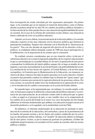inés picazo verdejo
330
Rev. Pensamiento Educativo, Vol. 40, nº 1, 2007. pp. 313-333
La reforma del currículo escolar en Chile: entre tensiones creadoras y consenso necesario
Inés Picazo Verdejo
Conclusión
Esta investigación ha estado articulada por dos argumentos principales. En primer
lugar, se ha sostenido que en un régimen en transición democrática, como el chileno
durante la primera mitad de los años 90, los cambios de políticas públicas limitados a
la intervención de las elites pueden llevar a una situación de ingobernabilidad del sector
en cuestión. En el caso de la reforma del currículum escolar chileno, esta situación la
hemos calificado de crisis en la política educativa.
Además, en el caso chileno, la tecnocratización de la decisión pública y la consulta
reducida a expertos no fue muy coherente con los discursos políticos que alentaron la
participación ciudadana. Tampoco fue coherente con la filosofía de la “democracia de
los pactos”. Tras casi dos décadas de negación del ejercicio de los derechos civiles y
políticos, la ciudadanía chilena demanda a partir de 1990 una mayor participación en
la deliberación y en la negociación de los asuntos que le conciernen.
En realidad, nosotros consideramos que en esta situación crítica vivida por el
subsistema educativo no es tanto la ingeniería antipolítica de los expertos educacionales
la que es cuestionada por la sociedad chilena. Es de nuevo la pretensión de unos pocos
a monopolizar la definición del interés público aunque ello se haga en nombre de una
legítima y necesaria racionalidad de la acción del Estado o de gobernabilidad del sector.
La constitución de un foro técnico de expertos, el Comité Brunner, y de un foro-arena
sociopolítico, la Comisión para la Modernización de la Educación, son instancias in-
clusivas de ideas e intereses de todas las partes presentes en el sector educativo. Sendos
escenarios han permitido conducir los debates bajo la fórmula del “ajuste mutuo” que
privilegia el consenso por encima de la expresión abierta de las posiciones críticas. Por
estas razones, la creación de ambos foros fue fundamental en la superación de la crisis
y en la introducción de cambios consensuados en la acción del Estado chileno.
En segundo lugar, se ha argumentado que, sin embargo, la consulta amplia, a ella
sola, no basta para asegurar la definición consensuada del problema educativo. La exis-
tencia de una representación, de un referente común sobre la educación que se quiere
y sobre su papel en el proyecto de país, es una variable clave en la comprensión de
los cambios de la acción del Estado en el sector. Las voces divergentes de otro tiempo
adhirieron al referente modernizador que atribuye a la educación un papel crucial en el
desarrollo productivo, en la equidad y en la modernidad social de Chile.
En definitiva, el referente modernizador de la educación ha facilitado la intro-
ducción de la reforma de la educación y del currículum, a pesar de la preeminencia de
las huellas del pasado reciente y de los límites del sendero establecido por las policy
legacies del gobierno militar.Además, si el “modelo” de educación chileno se distingue
del de otros países vecinos, es por la manera de gestionar los problemas, al haber ido
ampliando progresivamente a la sociedad civil los canales de consulta sobre las recetas
públicas a adoptar.
 