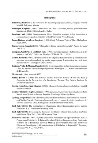 Rev. Pensamiento Educativo, Vol. 40, nº 1, 2007. pp. 313-333
331
Rev. Pensamiento Educativo, Vol. 40, nº 1, 2007. pp. 313-333
La reforma del currículo escolar en Chile: entre tensiones creadoras y consenso necesario
Inés Picazo Verdejo
Bibliografía
Bernstein, Basil (1994). La estructura del discurso pedagógico: clases, códigos y control.
Madrid: Ediciones Morata.
Boeninger, Edgardo (1997). Democracia en Chile. Lecciones para la gobernabilidad.
Santiago de Chile. Editorial Andrés Bello.
Bradford, Neil (1998). Commissioning Ideas: Canadian national policy innovation in
comparative perspective. Toronto: Oxford University Press, Canadá.
Braun, Dietmar yAndreas Busch eds. (1999). Public Policy and Political Ideas, Cheltenham,
Elgar, 1999.
Brunner, José Joaquín (1990). “Chile, claves de una transición pactada”. Nueva Sociedad
106: 6-12.
Campero, Guillermo y Cortázar, René (1988). “Actores sociales y la transición a la de-
mocracia en Chile”. Colección Estudios CIEPLAN 25 : 115-158.
Castro, Eduardo (1994). “Formulación de los objetivos fundamentales y contenidos mí-
nimos de las enseñanzas básica y media: un proceso de descentralización curricular a
medio camino”. Santiago de Chile, mimeo.
Espínola,Viola, de Moura, Claudio (1999). Economía política de la reforma educacional en
Chile. La reforma vista por sus protagonistas. Washington D.C. Banco Interamericano
de Desarrollo.
El Mercurio, 10 de marzo de 1973.
Farrel, Joseph P. (1983). The National Unified School in Allende’s Chile: The Role of
Education in the Destruction of a Revolution. Toronto: The Ontario Institute for
Studies in Education.
García-Huidobro, Juan Eduardo (1999). ed., La reforma educacional chilena. Madrid,
Editorial Popular.
Gunther Richard y Higley, John eds. (1992). Elites and Democratic Consolidation in Latin
America and Southern Europe. Londres: Cambridge University Press.
Gysling, Jacqueline (2003). “Reforma curricular: Itinerario de una transformación cultural”,
en Cristián Cox, dir. Políticas educacionales en el cambio de siglo. La reforma del
sistema escolar de Chile. Santiago de Chile: Editorial Universitaria.
Hall, Peter (1989). The political power of economic ideas: Keynesianism across nations.
Princeton. N. J.: Princeton University Press.
Hall, Peter (1985). Governing the Economy: the Politics of State Intervention in Britain
and France. New York: Oxford University Press.
Huidobro, Faustino (1993). “Aportes del Comité Permanente del Episcopado de Chile a la
Propuesta del Ministerio de Educación sobre Objetivos Fundamentales y Contenidos
Mínimos de la Enseñanza Básica y Media y el documento Hacia una Política de
Educación Sexual para el Mejoramiento de la Calidad de la Educación”. Persona y
Sociedad. Vol. VI, 3-4: 129-141.
 