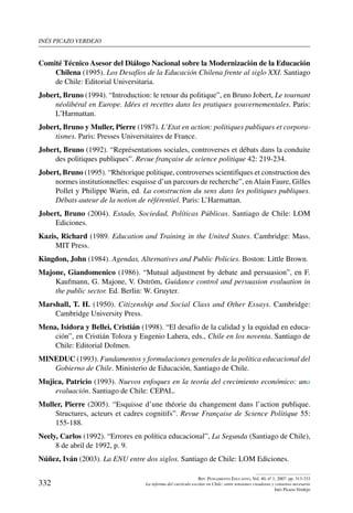 inés picazo verdejo
332
Rev. Pensamiento Educativo, Vol. 40, nº 1, 2007. pp. 313-333
La reforma del currículo escolar en Chile: entre tensiones creadoras y consenso necesario
Inés Picazo Verdejo
Comité Técnico Asesor del Diálogo Nacional sobre la Modernización de la Educación
Chilena (1995). Los Desafíos de la Educación Chilena frente al siglo XXI. Santiago
de Chile: Editorial Universitaria.
Jobert, Bruno (1994). “Introduction: le retour du politique”, en Bruno Jobert, Le tournant
néolibéral en Europe. Idées et recettes dans les pratiques gouvernementales. Paris:
L’Harmattan.
Jobert, Bruno y Muller, Pierre (1987). L’Etat en action: politiques publiques et corpora-
tismes. Paris: Presses Universitaires de France.
Jobert, Bruno (1992). “Représentations sociales, controverses et débats dans la conduite
des politiques publiques”. Revue française de science politique 42: 219-234.
Jobert, Bruno (1995). “Rhétorique politique, controverses scientifiques et construction des
normes institutionnelles: esquisse d’un parcours de recherche”, enAlain Faure, Gilles
Pollet y Philippe Warin, ed. La construction du sens dans les politiques publiques.
Débats auteur de la notion de référentiel. Paris: L’Harmattan.
Jobert, Bruno (2004). Estado, Sociedad, Políticas Públicas. Santiago de Chile: LOM
Ediciones.
Kazis, Richard (1989. Education and Training in the United States. Cambridge: Mass.
MIT Press.
Kingdon, John (1984). Agendas, Alternatives and Public Policies. Boston: Little Brown.
Majone, Giandomenico (1986). “Mutual adjustment by debate and persuasion”, en F.
Kaufmann, G. Majone, V. Oström, Guidance control and persuasion evaluation in
the public sector. Ed. Berlin: W. Gruyter.
Marshall, T. H. (1950). Citizenship and Social Class and Other Essays. Cambridge:
Cambridge University Press.
Mena, Isidora y Bellei, Cristián (1998). “El desafío de la calidad y la equidad en educa-
ción”, en Cristián Toloza y Eugenio Lahera, eds., Chile en los noventa. Santiago de
Chile: Editorial Dolmen.
MINEDUC (1993). Fundamentos y formulaciones generales de la política educacional del
Gobierno de Chile. Ministerio de Educación, Santiago de Chile.
Mujica, Patricio (1993). Nuevos enfoques en la teoría del crecimiento económico: una
evaluación. Santiago de Chile: CEPAL.
Muller, Pierre (2005). “Esquisse d’une théorie du changement dans l’action publique.
Structures, acteurs et cadres cognitifs”. Revue Française de Science Politique 55:
155-188.
Neely, Carlos (1992). “Errores en política educacional”, La Segunda (Santiago de Chile),
8 de abril de 1992, p. 9.
Núñez, Iván (2003). La ENU entre dos siglos. Santiago de Chile: LOM Ediciones.
 
