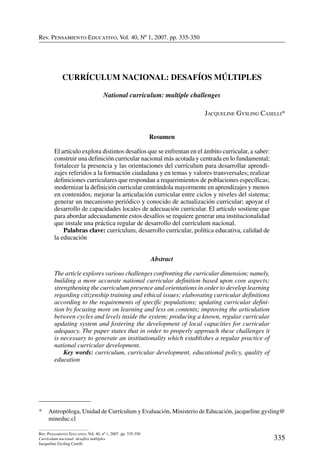 Rev. Pensamiento Educativo, Vol. 40, nº 1, 2007. pp. 335-350
335
Rev. Pensamiento Educativo, Vol. 40, nº 1, 2007. pp. 335-350
Currículum nacional: desafíos múltiples
Jacqueline Gysling Caselli
Rev. Pensamiento Educativo, Vol. 40, Nº 1, 2007. pp. 335-350
Currículum nacional: desafíos múltiples
National curriculum: multiple challenges
Jacqueline Gysling Caselli*
Resumen
El artículo explora distintos desafíos que se enfrentan en el ámbito curricular, a saber:
construir una definición curricular nacional más acotada y centrada en lo fundamental;
fortalecer la presencia y las orientaciones del currículum para desarrollar aprendi-
zajes referidos a la formación ciudadana y en temas y valores transversales; realizar
definiciones curriculares que respondan a requerimientos de poblaciones específicas;
modernizar la definición curricular centrándola mayormente en aprendizajes y menos
en contenidos; mejorar la articulación curricular entre ciclos y niveles del sistema;
generar un mecanismo periódico y conocido de actualización curricular; apoyar el
desarrollo de capacidades locales de adecuación curricular. El artículo sostiene que
para abordar adecuadamente estos desafíos se requiere generar una institucionalidad
que instale una práctica regular de desarrollo del currículum nacional.
	 Palabras clave: currículum, desarrollo curricular, política educativa, calidad de
la educación
Abstract
The article explores various challenges confronting the curricular dimension; namely,
building a more accurate national curricular definition based upon core aspects;
strengthening the curriculum presence and orientations in order to develop learning
regarding citizenship training and ethical issues; elaborating curricular definitions
according to the requirements of specific populations; updating curricular defini-
tion by focusing more on learning and less on contents; improving the articulation
between cycles and levels inside the system; producing a known, regular curricular
updating system and fostering the development of local capacities for curricular
adequacy. The paper states that in order to properly approach these challenges it
is necessary to generate an institutionality which establishes a regular practice of
national curricular development.
	 Key words: curriculum, curricular development, educational policy, quality of
education
*	 Antropóloga, Unidad de Currículum y Evaluación, Ministerio de Educación, jacqueline.gysling@
mineduc.cl
 