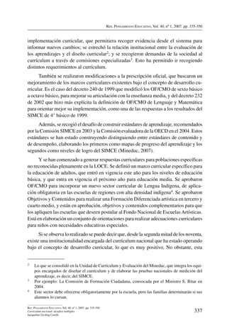 Rev. Pensamiento Educativo, Vol. 40, nº 1, 2007. pp. 335-350
337
Rev. Pensamiento Educativo, Vol. 40, nº 1, 2007. pp. 335-350
Currículum nacional: desafíos múltiples
Jacqueline Gysling Caselli
implementación curricular, que permitiera recoger evidencia desde el sistema para
informar nuevos cambios; se estrechó la relación institucional entre la evaluación de
los aprendizajes y el diseño curricular2; y se recogieron demandas de la sociedad al
currículum a través de comisiones especializadas3. Esto ha permitido ir recogiendo
distintos requerimientos al currículum.
También se realizaron modificaciones a la prescripción oficial, que buscaron un
mejoramiento de los marcos curriculares existentes bajo el concepto de desarrollo cu-
rricular. Es el caso del decreto 240 de 1999 que modificó los OF/CMO de sexto básico
a octavo básico, para mejorar su articulación con la enseñanza media, y del decreto 232
de 2002 que hizo más explícita la definición de OF/CMO de Lenguaje y Matemática
para orientar mejor su implementación, como una de las respuestas a los resultados del
SIMCE de 4° básico de 1999.
Además, se recogió el desafío de construir estándares de aprendizaje, recomendados
por la Comisión SIMCE en 2003 y la Comisión evaluadora de la OECD en el 2004. Estos
estándares se han estado construyendo distinguiendo entre estándares de contenido y
de desempeño, elaborando los primeros como mapas de progreso del aprendizaje y los
segundos como niveles de logro del SIMCE (Mineduc, 2007).
Y se han comenzado a generar respuestas curriculares para poblaciones específicas
no reconocidas plenamente en la LOCE. Se definió un marco curricular específico para
la educación de adultos, que entró en vigencia este año para los niveles de educación
básica, y que entra en vigencia el próximo año para educación media. Se aprobaron
OF/CMO para incorporar un nuevo sector curricular de Lengua Indígena, de aplica-
ción obligatoria en las escuelas de regiones con alta densidad indígena4. Se aprobaron
Objetivos y Contenidos para realizar una Formación Diferenciada artística en tercero y
cuarto medio, y están en aprobación, objetivos y contenidos complementarios para que
los apliquen las escuelas que deseen postular al Fondo Nacional de Escuelas Artísticas.
Está en elaboración un conjunto de orientaciones para realizar adecuaciones curriculares
para niños con necesidades educativas especiales.
Si se observa lo realizado se puede decir que, desde la segunda mitad de los noventa,
existe una institucionalidad encargada del currículum nacional que ha estado operando
bajo el concepto de desarrollo curricular, lo que es muy positivo. No obstante, esta
2	 Lo que se consolidó en la Unidad de Currículum y Evaluación del Mineduc, que integra los equi-
pos encargados de diseñar el currículum y de elaborar las pruebas nacionales de medición del
aprendizaje, es decir, del SIMCE.
3	 Por ejemplo: La Comisión de Formación Ciudadana, convocada por el Ministro S. Bitar en
2004.
4	 Este sector debe ofrecerse obligatoriamente por la escuela, pero las familias determinarán si sus
alumnos lo cursan.
 