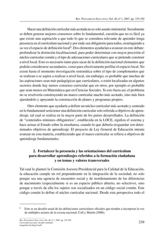 Rev. Pensamiento Educativo, Vol. 40, nº 1, 2007. pp. 335-350
339
Rev. Pensamiento Educativo, Vol. 40, nº 1, 2007. pp. 335-350
Currículum nacional: desafíos múltiples
Jacqueline Gysling Caselli
Hacer una definición curricular más acotada no es solo asunto ministerial. Socialmente
se deben generar mejores consensos sobre lo fundamental, cuestión que no es fácil ya
que existe una aspiración a que todo lo que se considera relevante de aprender tenga
presencia en el currículum nacional y por ende sea obligatorio para todos, restringiendo a
su vez el espacio de definición local6. Dos elementos ayudarían a avanzar en este debate:
profundizar la distinción local/nacional, para poder determinar con mayor precisión el
núcleo curricular común y el tipo de adecuaciones curriculares que se pretende construir
a nivel local. Esto es necesario tanto para sacar de la definición nacional elementos que
podrán considerarse secundarios, como para efectivamente perfilar el espacio local. No
existe hasta el momento investigación sistemática sobre el tipo de complementos que
se realizan o se aspira a realizar a nivel local, sin embargo, es probable que muchas de
las aspiraciones sean más pedagógicas que curriculares, o estén localizadas en algunos
sectores donde hay menos consenso curricular que en otros, por ejemplo es probable
que sean menos en Matemática que en Ciencias Sociales. Si esto fuera así, el problema
no se resolvería construyendo un marco curricular mucho más acotado, sino más bien
ajustándolo y apoyando la construcción de planes y programas propios.
Otro elemento que ayudaría a definir un núcleo curricular más acotado y centrado
en lo fundamental sería tener una definición curricular solo referida a objetivos de apren-
dizaje, tal cual se realiza en la mayor parte de los países desarrollados. La definición
de “contenidos mínimos obligatorios”, establecida en la LOCE, rigidiza el sistema y
hace actuar al Estado sobre la enseñanza, cuando lo que debería resguardar son deter-
minados objetivos de aprendizaje. El proyecto de Ley General de Educación intenta
avanzar en esta materia, estableciendo que el marco curricular se refiera a objetivos de
aprendizaje fundamentales.
2.  Fortalecer la presencia y las orientaciones del currículum
para desarrollar aprendizajes referidos a la formación ciudadana
y en temas y valores transversales
Tal cual lo planteó la Comisión Asesora Presidencial para la Calidad de la Educación,
la educación cumple un rol preponderante en la integración de la sociedad, no solo
porque sea una agencia de encuentro social y de reordenamiento de las diferencias
de nacimiento (especialmente si es un espacio público abierto, no selectivo), sino
porque a través de ella los sujetos son socializados en un código social común. Este
código común lo define el núcleo curricular nacional. Desde esta perspectiva todo el
6	 Este es un desafío usual de las definiciones curriculares oficiales que tienden a incorporar la voz
de múltiples actores de la escena nacional, Coll y Martin (2006).
 