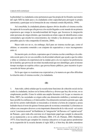 carlos peña gonzález
34
Rev. Pensamiento Educativo, Vol. 40, nº 1, 2007. pp. 31-43
Educación y ciudadanía: los problemas subyacentes
Carlos Peña González
la pluralidad. La ciudadanía como pertenencia que fue propia de los Estados nacionales
del siglo XIX ha dado paso a la ciudadanía como capacidad para perseguir la propia
autonomía y participar en la formación de una voluntad común (Kymlicka, 1994).
Así concebida, la ciudadanía plantea algunos obvios desafíos al sistema escolar.
Se espera de la escuela que ella provea a los recién llegados a este mundo de un primera
experiencia que rompa la incondicionalidad del hogar, que favorezca la integración
entre personas de origen distinto, que transmita un relato capaz de identificarnos como
comunidad y que enseñe los conocimientos, las virtudes y las destrezas que son indis-
pensables para la vida compartida (Comisión, 2004).
Hacer todo eso no es, sin embargo, fácil para un sistema escolar que, como el
chileno, se encuentra sometido a un conjunto de expectativas a veces incongruentes
entre sí.
En nuestro país, en efecto, esperamos que el sistema escolar contribuya a la cohe-
sión social, pero a la vez sea sensible a la diversidad cultural; que ayude a que los niños
y niñas se sometan a la experiencia de la ciudad, pero a la vez exprese las preferencias
de la familia; que provea de un relato incondicional que nos identifique, pero al mismo
tiempo inculque un espíritu crítico; que provea bienes públicos, pero incentive la pro-
secución de bienes privados.
En lo que sigue se examinan esas expectativas y la manera en que ellas dificultan
la relación entre el sistema escolar y la ciudadanía.
(II)
1.	 Ante todo, cabría señalar que la escuela tiene funciones de cohesión social sin las
cuales la ciudadanía, incluso en la forma reflexiva y diversa que hoy día reviste, no es
simplemente posible. Como lo señala una amplia literatura (vid. la que se muestra en
Peña, 2007), las sociedades se erigen sobre una dimensión simbólica y normativa que
hace posible la confianza y el intercambio. Esa dimensión normativa permite que cada
uno de los actores individuales se trascienda a sí mismo a la hora de cooperar y posea
lealtades hacia el resto de quienes forman parte de su misma comunidad. La literatura se
refiere con conceptos diversos a esta importante dimensión de la vida social –así ocurre
con la “conciencia moral” de Durkheim, la “integración” de Parsons o el “capital social”
de Putnam–, pero toda ella conviene en el importante papel que cumple la educación
en su mantención y en su cultivo (Putnam, 2004, 2-9; cfr. Putnam, 2002; Durkheim,
1977). Esta función que cumplen los sistemas educativos es la que parece predominar
en la expansión de la escuela durante el siglo XIX y si bien hoy día debe entenderse
 