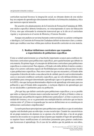 jacqueline gysling caselli
340
Rev. Pensamiento Educativo, Vol. 40, nº 1, 2007. pp. 335-350
Currículum nacional: desafíos múltiples
Jacqueline Gysling Caselli
currículum nacional favorece la integración social, no obstante dentro de este núcleo
hay un conjunto de aprendizajes directamente referidos a la formación ciudadana y ética
que merecen especial atención.
De acuerdo a los planteamientos de la Comisión de Formación Ciudadana de 2004,
este núcleo específico debería fortalecerse, no reincorporando el curso de Educación
Cívica, sino que reforzando la orientación transversal que se le dio en el currículum
vigente y su presencia en el sector de Historia y Ciencias Sociales.
Aunque este pudiera ser un tema bastante controversial por su carácter contingente
e ideológico, la Comisión de Formación Ciudadana definió un derrotero claro y contun-
dente que establece una base sólida para realizar desarrollo curricular en esta materia.
3.  Realizar definiciones curriculares que respondan
a requerimientos de poblaciones específicas
Como se señaló anteriormente ya se han hecho importantes avances para establecer de-
finiciones curriculares para poblaciones específicas, pero queda bastante que debatir en
esta materia. En primer lugar, el concepto de definiciones curriculares para poblaciones
específicas es controversial. Para algunos, el Estado solo debe definir el núcleo común y
dejar a los actores suficiente espacio de flexibilidad para realizar adecuaciones locales
o para poblaciones específicas. Para otros (entre los que me encuentro), el Estado debe
resguardar el derecho de todos a una educación de calidad, para lo cual en determinados
casos es necesario establecer currículos específicos, que no solo definan distintas tem-
poralidades para conseguir determinados aprendizajes (que es la apertura que contiene
la LOCE), sino que incluyan determinados objetivos de aprendizaje relevantes para esa
población y que el Estado debe asegurarles, o excluyan objetivos de aprendizajes por
no ser alcanzables o pertinentes para esa población.
¿Por qué hay que definir currículos para poblaciones específicas y no es posible
que todos se rijan por el mismo marco curricular nacional? ¿Cuál es el límite o cómo se
determina que una población requiere definiciones particulares? ¿Cómo se preserva la
unidad del sistema y no se va generando una multiplicidad de currículos que no hacen
sistema entre sí? ¿Cómo se resguarda que las nuevas definiciones no se constituyan en
definiciones curriculares empobrecidas?
La razón para hacer prescripciones para poblaciones específicas es que el currículum
regular está diseñado para un niño tipo, en una escuela tipo. Cuando las características
de un grupo numeroso de alumnos no se ajustan a las del niño tipo, o las de un grupo
numeroso de escuelas no se ajustan al tipo al punto que impiden el logro del aprendizaje,
se requiere hacer modificaciones al currículum justamente para generar condiciones
que favorezcan el aprendizaje. Es el caso de los adultos que de partida no son niños,
 