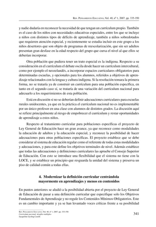 Rev. Pensamiento Educativo, Vol. 40, nº 1, 2007. pp. 335-350
341
Rev. Pensamiento Educativo, Vol. 40, nº 1, 2007. pp. 335-350
Currículum nacional: desafíos múltiples
Jacqueline Gysling Caselli
y nadie dudaría en reconocer la necesidad de que tengan un currículum propio. También
es el caso de los niños con necesidades educativas especiales, entre los que se incluye
a niños con distintos tipos de déficits de aprendizaje, también a niños sobredotados
que requieren atención especial, y recientemente se estudia incluir en este grupo a los
niños desertores que son objeto de programas de reescolarización, que sin ser adultos
presentan gran desfase en la edad respecto del grupo que cursa el nivel al que ellos se
deberían incorporar.
Otra población que pudiera tener un trato especial es la indígena. Respecto a su
consideración en el currículum el debate oscila desde hacer un currículum intercultural,
como por ejemplo el neozelandés, a incorporar espacios curriculares obligatorios para
determinadas escuelas, y opcionales para los alumnos, referidos a objetivos de apren-
dizaje relacionados con la lengua y cultura indígena. Si la resolución tomara la primera
forma, no se trataría ya de construir un currículum para una población específica, en
tanto en el segundo caso sí, se trataría de una variación del currículum nacional para
adecuarlo a los requerimientos de esta población.
Está en discusión si no se deberían definir adecuaciones curriculares para escuelas
rurales unidocentes, ya que en la práctica el currículum nacional no es implementable
por un único profesor en una clase con alumnos de distintos grados. La discusión aquí
se refiere principalmente al riesgo de empobrecer el currículum y restar oportunidades
de aprendizaje a estos niños.
Respecto al tratamiento curricular para poblaciones específicas el proyecto de
Ley General de Educación hace un gran avance, ya que reconoce como modalidades
la educación de adultos y la educación especial, y reconoce la posibilidad de hacer
adecuaciones para otras poblaciones específicas. El proyecto establece que se debe
considerar al sistema de educación regular como el referente de todas estas modalidades
y adecuaciones, y para este define los objetivos terminales de nivel. Además establece
que todas las adecuaciones y definiciones curriculares las apruebe el Consejo Superior
de Educación. Con esto se introduce una flexibilidad que el sistema no tiene con la
LOCE, y se establece un principio que resguarda la unidad del sistema y preserva un
piso de calidad común a todas ellas.
4.  Modernizar la definición curricular centrándola
mayormente en aprendizajes y menos en contenidos
En puntos anteriores se aludió a la posibilidad abierta por el proyecto de Ley General
de Educación de pasar a una definición curricular que especifique solo los Objetivos
Fundamentales de Aprendizaje y no regule los Contenidos Mínimos Obligatorios. Este
es un cambio importante y ya se han levantado voces críticas frente a su posibilidad
 