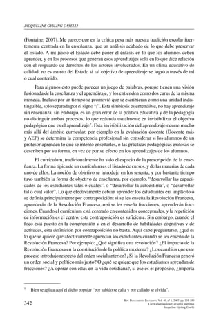 jacqueline gysling caselli
342
Rev. Pensamiento Educativo, Vol. 40, nº 1, 2007. pp. 335-350
Currículum nacional: desafíos múltiples
Jacqueline Gysling Caselli
(Fontaine, 2007). Me parece que en la crítica pesa más nuestra tradición escolar fuer-
temente centrada en la enseñanza, que un análisis acabado de lo que debe preservar
el Estado. A mi juicio el Estado debe poner el énfasis en lo que los alumnos deben
aprender, y en los procesos que generan esos aprendizajes solo en lo que dice relación
con el resguardo de derechos de los actores involucrados. En un clima educativo de
calidad, no es asunto del Estado si tal objetivo de aprendizaje se logró a través de tal
o cual contenido.
Para algunos esto puede parecer un juego de palabras, porque tienen una visión
fusionada de la enseñanza y el aprendizaje, y los entienden como dos caras de la misma
moneda. Incluso por un tiempo se promovió que se escribieran como una unidad indis-
tinguible, solo separada por el signo “/”. Esta simbiosis es entendible, no hay aprendizaje
sin enseñanza, sin embargo, es un gran error de la política educativa y de la pedagogía
no distinguir ambos procesos, lo que redunda usualmente en invisibilizar el objetivo
pedagógico que es el aprendizaje7. Esta invisibilización del aprendizaje ocurre mucho
más allá del ámbito curricular, por ejemplo en la evaluación docente (Docente más
y AEP) se determina la competencia profesional sin considerar si los alumnos de un
profesor aprenden lo que se intentó enseñarles, o las prácticas pedagógicas exitosas se
describen por su forma, en vez de por su efecto en los aprendizajes de los alumnos.
El currículum, tradicionalmente ha sido el espacio de la prescripción de la ense-
ñanza. La forma típica de un currículum es el listado de cursos, y de las materias de cada
uno de ellos. La noción de objetivo se introdujo en los sesenta, y por bastante tiempo
tuvo también la forma de objetivo de enseñanza, por ejemplo, “desarrollar las capaci-
dades de los estudiantes tales o cuales”, o “desarrollar la autoestima”, o “desarrollar
tal o cual valor”. Lo que efectivamente debían aprender los estudiantes era implícito o
se definía principalmente por contraposición: si se les enseña la Revolución Francesa,
aprenderán de la Revolución Francesa, o si se les enseña fracciones, aprenderán frac-
ciones. Cuando el currículum está centrado en contenidos conceptuales, y la repetición
de información es el centro, esta contraposición es suficiente. Sin embargo, cuando el
foco está puesto en la comprensión y en el desarrollo de habilidades cognitivas y de
actitudes, esta definición por contraposición no basta. Aquí cabe preguntarse, ¿qué es
lo que se quiere que afectivamente aprendan los estudiantes cuando se les enseña de la
Revolución Francesa? Por ejemplo: ¿Qué significa una revolución? ¿El impacto de la
Revolución Francesa en la constitución de la política moderna? ¿Los cambios que este
proceso introdujo respecto del orden social anterior? ¿Si la Revolución Francesa generó
un orden social y político más justo? O ¿qué se quiere que los estudiantes aprendan de
fracciones? ¿A operar con ellas en la vida cotidiana?, si ese es el propósito, ¿importa
7	 Bien se aplica aquí el dicho popular “por sabido se calla y por callado se olvida”.
 