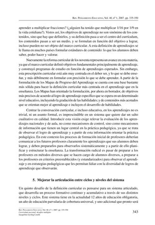 Rev. Pensamiento Educativo, Vol. 40, nº 1, 2007. pp. 335-350
343
Rev. Pensamiento Educativo, Vol. 40, nº 1, 2007. pp. 335-350
Currículum nacional: desafíos múltiples
Jacqueline Gysling Caselli
aprender a multiplicar fracciones? (¿alguien ha tenido que multiplicar 1/16 por 1/9 en
la vida cotidiana?). Vistos así, los objetivos de aprendizaje no son sinónimo de los con-
tenidos, sino que hay que definirlos, y su definición pasa a ser el centro del currículum,
los contenidos pasan a ser un medio, y se formulan en función del objetivo a lograr,
incluso pueden no ser objeto del marco curricular. A esta definición de aprendizajes se
le llama en muchos países formular estándares de contenido: lo que los alumnos deben
saber, poder hacer y valorar.
Nuevamente la reforma curricular de los noventa representa un avance en esta materia,
ya que el marco curricular definió objetivos fundamentales principalmente de aprendizaje,
y construyó programas de estudio en función de aprendizajes esperados. Sin embargo,
esta prescripción curricular está aún muy centrada en el deber ser, y lo que se debe ense-
ñar, y más débilmente en formular con precisión lo que se debe aprender. A partir de la
formulación de los Mapas de Progreso del Aprendizaje se cuenta con una base bastante
más sólida para hacer la definición curricular más centrada en el aprendizaje que en la
enseñanza. Los Mapas han orientado la formulación, por ahora en borrador, de objetivos
más precisos de acuerdo al logro de aprendizaje específico que se espera en un determinado
nivel educativo, incluyendo la gradación de las habilidades; y de contenidos más acotados
que se orientan mejor al aprendizaje e incluyen el desarrollo de habilidades.
Centrar la conversación curricular, e incluso educativa, en los aprendizajes no es
trivial, ni un asunto formal, es imprescindible en un sistema que quiere dar un salto
cualitativo en calidad. Introducir esta visión exige relevar la evaluación de los apren-
dizajes nacionales y de aula, no como mecanismos de control, sino como mecanismos
de información que tienen un lugar central en la práctica pedagógica, ya que se trata
de observar el logro de aprendizaje y a partir de esta información orientar la práctica
pedagógica. En este contexto los procesos de formación inicial de profesores deberían
comunicar a los futuros profesores claramente los aprendizajes que sus alumnos deben
lograr, y deben prepararlos para observarlos sistemáticamente y a partir de ello plani-
ficar y estructurar la enseñanza. La transformación radical es pasar de preparar a los
profesores en métodos diversos que se hacen cargo de alumnos diversos, a preparar a
los profesores en criterios preestablecidos (y estandarizados) para observar el aprendi-
zaje y en estrategias pedagógicas que les permitan lidiar con la diversidad de logros de
aprendizaje que observarán.
5.  Mejorar la articulación entre ciclos y niveles del sistema
Un quinto desafío de la definición curricular es pensarse para un sistema articulado,
que desarrolla un proceso formativo continuo y acumulativo a través de sus distintos
niveles y ciclos. Este sistema tiene en la actualidad 12 años de educación obligatoria,
un año de educación parvularia de cobertura universal, y uno adicional que pronto será
 